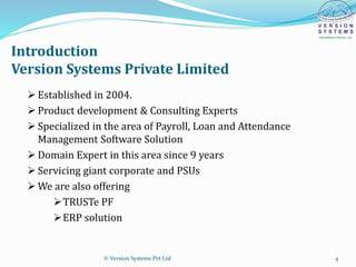 Introduction
Version Systems Private Limited
 Established in 2004.
 Product development & Consulting Experts
 Specialized in the area of Payroll, Loan and Attendance
Management Software Solution
 Domain Expert in this area since 9 years
 Servicing giant corporate and PSUs
 We are also offering
TRUSTe PF
ERP solution
© Version Systems Pvt Ltd 4
 