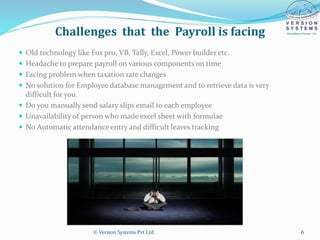 Challenges that the Payroll is facing
 Old technology like Fox pro, VB, Tally, Excel, Power builder etc.
 Headache to prepare payroll on various components on time
 Facing problem when taxation rate changes
 No solution for Employee database management and to retrieve data is very
difficult for you.
 Do you manually send salary slips email to each employee
 Unavailability of person who made excel sheet with formulae
 No Automatic attendance entry and difficult leaves tracking
© Version Systems Pvt Ltd 6
 