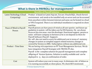 What is there in PAYROLL for management?
Benefits of Payroll Solution
Latest Technology (Cloud
Computing)
Product is based on Latest Asp.net, Ext.net /Oracle(SQL, Oracle Server)
environment and needs to be installed only on server and can be accessed
from anywhere within Intranet/internet and same can be hosted on cloud
or VPS if required .There is no individual installation is required on client
machine.
Peace of Mind to Payroll
Person
Payroll person can have peace of mind as all user queries and future up-
gradation in system will be taken care by ESS Systems. He can always
focus on his core areas even his developer /functional support person or
tester will leave company in between as he is not depend on them for
Payroll Software (Payroll –Support).
He will also not need to worry for additional cost in terms of statutory
changes in system as complete support related statutory changes is
covered by Version in AMC/ Subscription without any additional cost.
Product -Time lines We are having rich experience on PF Trust Management Services. We do
have integration Payroll Strategist with TRUSTe PF also.
Payroll is the complete solution for payroll management and complete
offspring of Version Systems. Solution is readily available and can be
deployed in 15 days on confirmation of order.
Cost System will reduce your cost in many ways. It eliminates risk of failure as
it is running successfully at client places. Plz check ROI mentioned.
© Version Systems Pvt Ltd 8
 