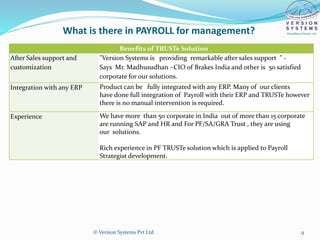 What is there in PAYROLL for management?
Benefits of TRUSTe Solution
After Sales support and
customization
"Version Systems is providing remarkable after sales support " -
Says Mr. Madhusudhan –CIO of Brakes India and other is 50 satisfied
corporate for our solutions.
Integration with any ERP Product can be fully integrated with any ERP. Many of our clients
have done full integration of Payroll with their ERP and TRUSTe however
there is no manual intervention is required.
Experience We have more than 50 corporate in India out of more than 15 corporate
are running SAP and HR and For PF/SA/GRA Trust , they are using
our solutions.
Rich experience in PF TRUSTe solution which is applied to Payroll
Strategist development.
© Version Systems Pvt Ltd 9
 