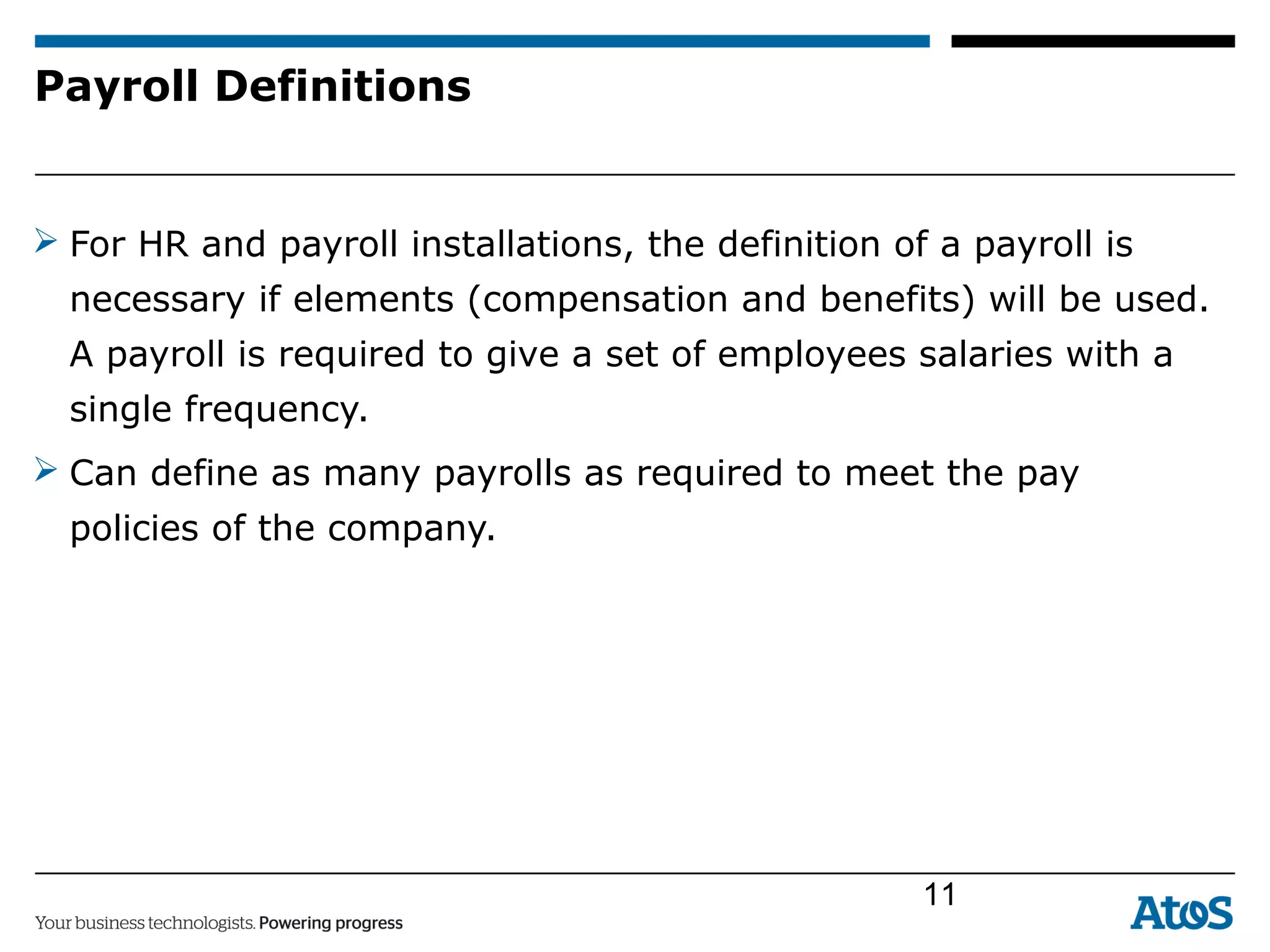 Payroll Definitions
 For HR and payroll installations, the definition of a payroll is
necessary if elements (compensation and benefits) will be used.
A payroll is required to give a set of employees salaries with a
single frequency.
 Can define as many payrolls as required to meet the pay
policies of the company.
11
 