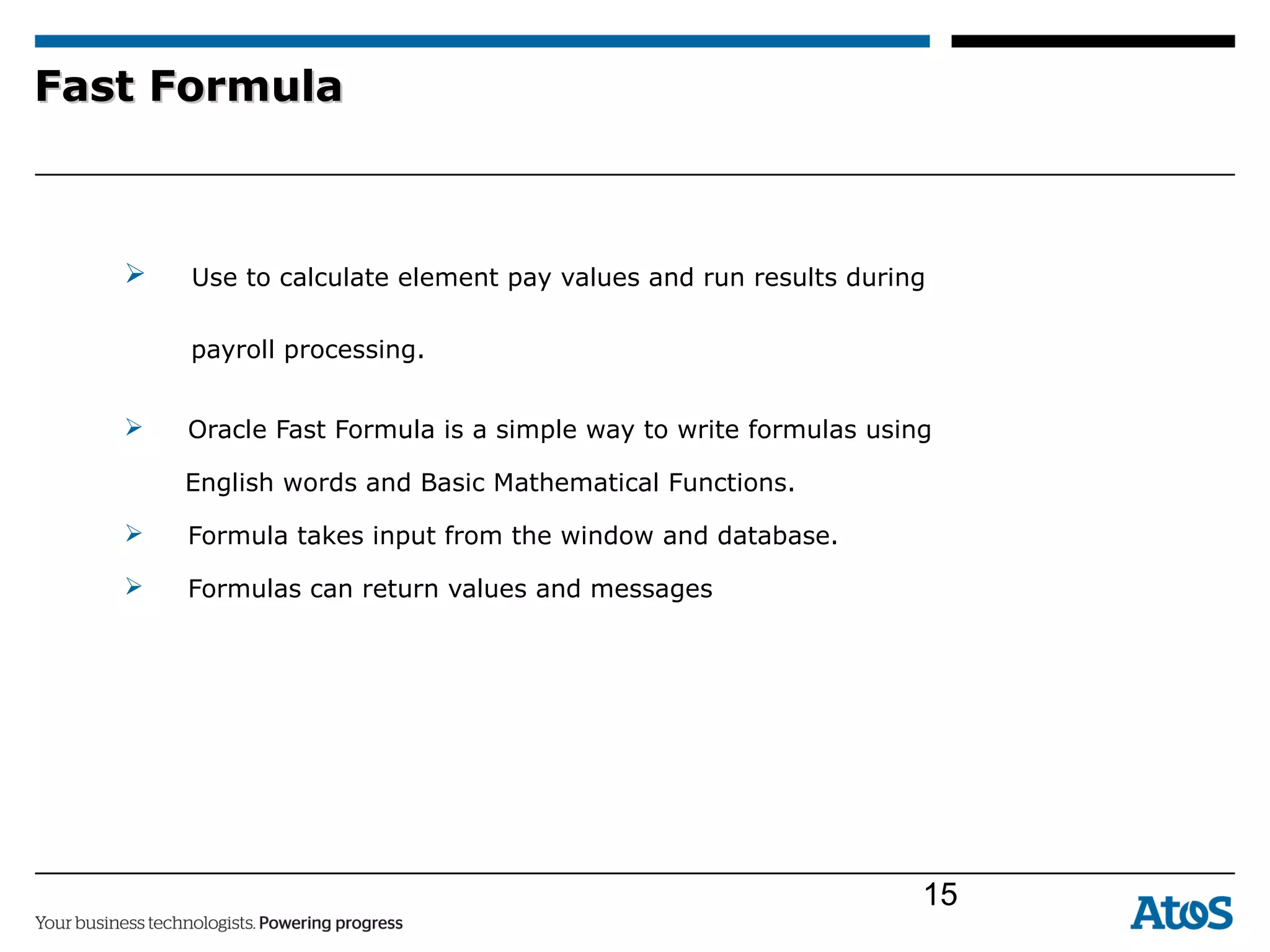 Fast FormulaFast Formula
 Use to calculate element pay values and run results during
payroll processing.
 Oracle Fast Formula is a simple way to write formulas using
English words and Basic Mathematical Functions.
 Formula takes input from the window and database.
 Formulas can return values and messages
15
 
