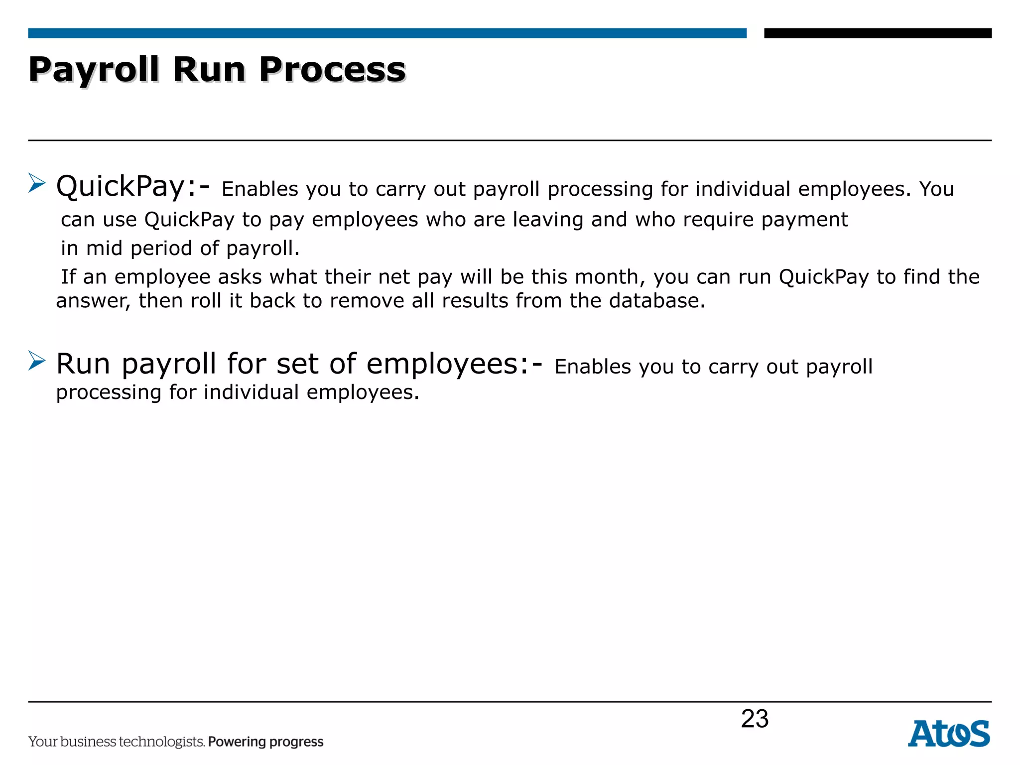 Payroll Run ProcessPayroll Run Process
 QuickPay:- Enables you to carry out payroll processing for individual employees. You
can use QuickPay to pay employees who are leaving and who require payment
in mid period of payroll.
If an employee asks what their net pay will be this month, you can run QuickPay to find the
answer, then roll it back to remove all results from the database.
 Run payroll for set of employees:- Enables you to carry out payroll
processing for individual employees.
23
 