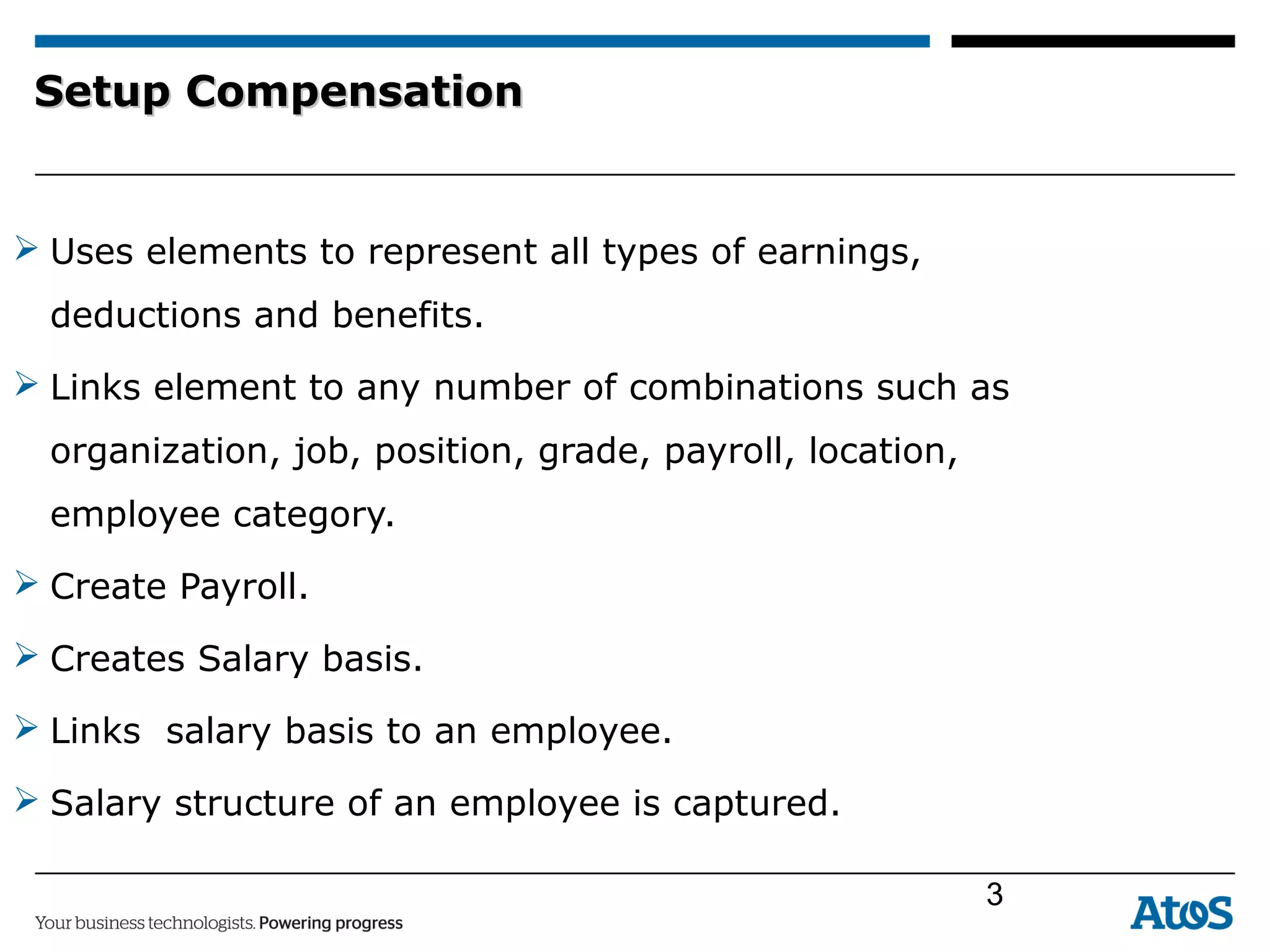 Setup CompensationSetup Compensation
 Uses elements to represent all types of earnings,
deductions and benefits.
 Links element to any number of combinations such as
organization, job, position, grade, payroll, location,
employee category.
 Create Payroll.
 Creates Salary basis.
 Links salary basis to an employee.
 Salary structure of an employee is captured.
3
 