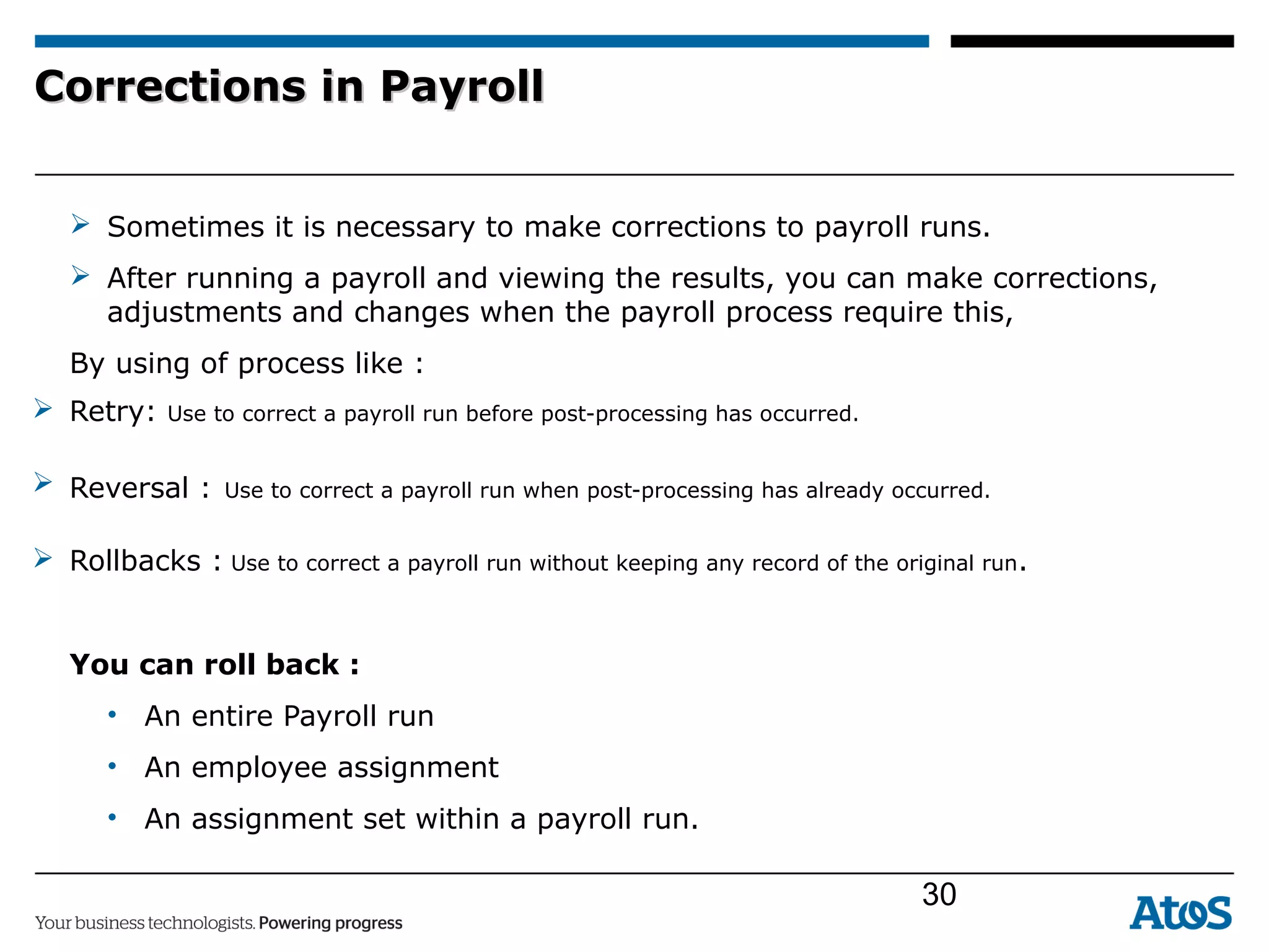 Corrections in PayrollCorrections in Payroll
 Sometimes it is necessary to make corrections to payroll runs.
 After running a payroll and viewing the results, you can make corrections,
adjustments and changes when the payroll process require this,
By using of process like :
 Retry: Use to correct a payroll run before post-processing has occurred.
 Reversal : Use to correct a payroll run when post-processing has already occurred.
 Rollbacks : Use to correct a payroll run without keeping any record of the original run.
You can roll back :
• An entire Payroll run
• An employee assignment
• An assignment set within a payroll run.
30
 