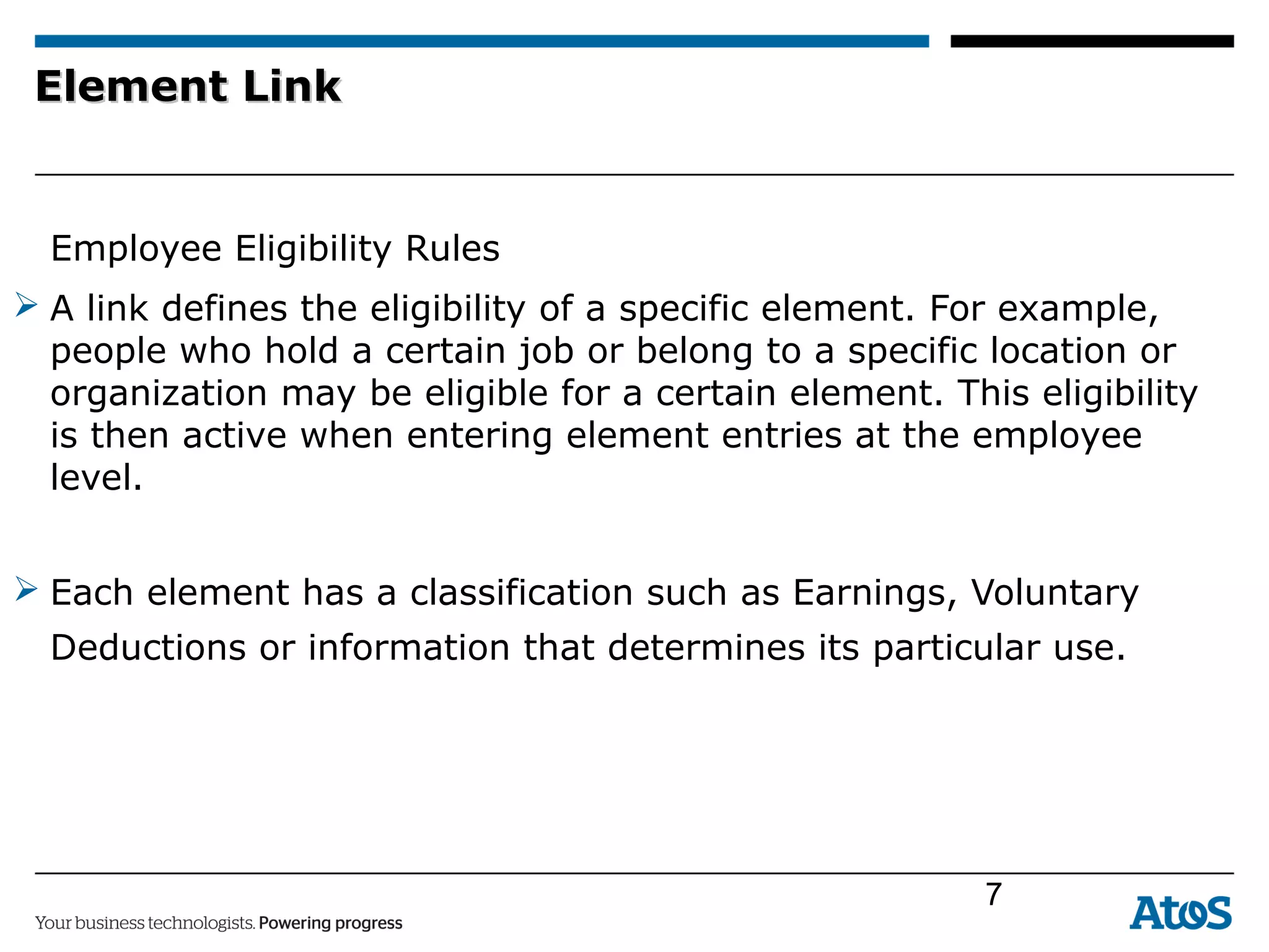 Element LinkElement Link
Employee Eligibility Rules
 A link defines the eligibility of a specific element. For example,
people who hold a certain job or belong to a specific location or
organization may be eligible for a certain element. This eligibility
is then active when entering element entries at the employee
level.
 Each element has a classification such as Earnings, Voluntary
Deductions or information that determines its particular use.
7
 