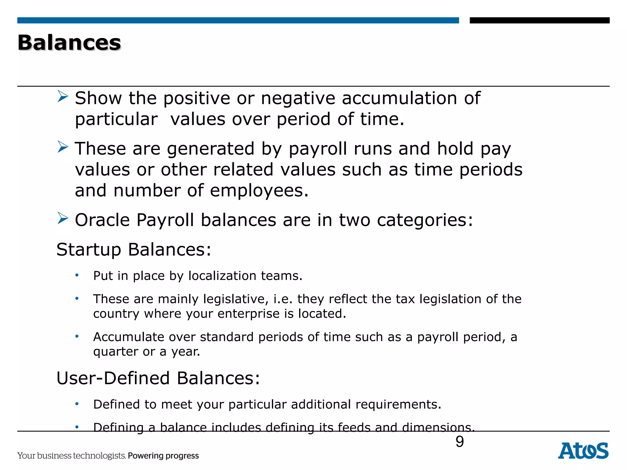 BalancesBalances
 Show the positive or negative accumulation of
particular values over period of time.
 These are generated by payroll runs and hold pay
values or other related values such as time periods
and number of employees.
 Oracle Payroll balances are in two categories:
Startup Balances:
• Put in place by localization teams.
• These are mainly legislative, i.e. they reflect the tax legislation of the
country where your enterprise is located.
• Accumulate over standard periods of time such as a payroll period, a
quarter or a year.
User-Defined Balances:
• Defined to meet your particular additional requirements.
• Defining a balance includes defining its feeds and dimensions.
9
 