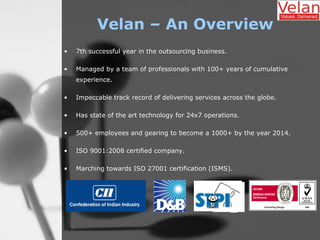 Velan – An Overview
• 7th successful year in the outsourcing business.
• Managed by a team of professionals with 100+ years of cumulative
experience.
• Impeccable track record of delivering services across the globe.
• Has state of the art technology for 24x7 operations.
• 500+ employees and gearing to become a 1000+ by the year 2014.
• ISO 9001:2008 certified company.
• Marching towards ISO 27001 certification (ISMS).
 