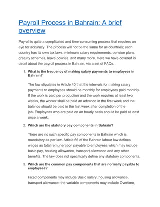 Payroll Process in Bahrain: A brief
overview
Payroll is quite a complicated and time-consuming process that requires an
eye for accuracy. The process will not be the same for all countries; each
country has its own tax laws, minimum salary requirements, pension plans,
gratuity schemes, leave policies, and many more. Here we have covered in
detail about the payroll process in Bahrain, via a set of FAQs.
1. What is the frequency of making salary payments to employees in
Bahrain?
The law stipulates in Article 40 that the intervals for making salary
payments to employees should be monthly for employees paid monthly.
If the work is paid per production and the work requires at least two
weeks, the worker shall be paid an advance in the first week and the
balance should be paid in the last week after completion of the
job. Employees who are paid on an hourly basis should be paid at least
once a week.
2. Which are the statutory pay components in Bahrain?
There are no such specific pay components in Bahrain which is
mandatory as per law. Article 66 of the Bahrain labour law defines
wages as total remuneration payable to employees which may include
basic pay, housing allowance, transport allowance and any other
benefits. The law does not specifically define any statutory components.
3. Which are the common pay components that are normally payable to
employees?
Fixed components may include Basic salary, housing allowance,
transport allowance; the variable components may include Overtime,
 