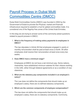 Payroll Process in Dubai Multi
Commodities Centre (DMCC)
Dubai Multi Commodities Centre (DMCC) was founded in 2002 by the
Government of Dubai to provide the Physical, market and financial
infrastructure required to establish a hub for global commodities trade. It is
considered one of the flagship free zones of the United Arab Emirates.
In this blog we are trying to answer some of the commonly asked questions
related to payroll process in DMCC.
1. What is the frequency of making salary payments to employees in
DMCC?
The law stipulates in Article 56 that employees engaged in yearly or
monthly remuneration shall be paid at least once a month. All other
employees shall receive their remuneration at least once every two
weeks.
2. Does DMCC have a minimum wage?
Employees at DMCC do not have a set minimum pay. Some nations,
meanwhile, have established minimum salaries for their citizens working
in the UAE, either through bilateral agreements or as a condition of visa
clearance.
3. What are the statutory pay components included in an employee’s
salary?
The Law does not define the components that should make up an
employee’s salary; there are no defined statutory components.
4. Which are the common components of employee compensation?
The law does not define the components that should make up an
employee’s salary; there are no statutory components. Commonly,
 