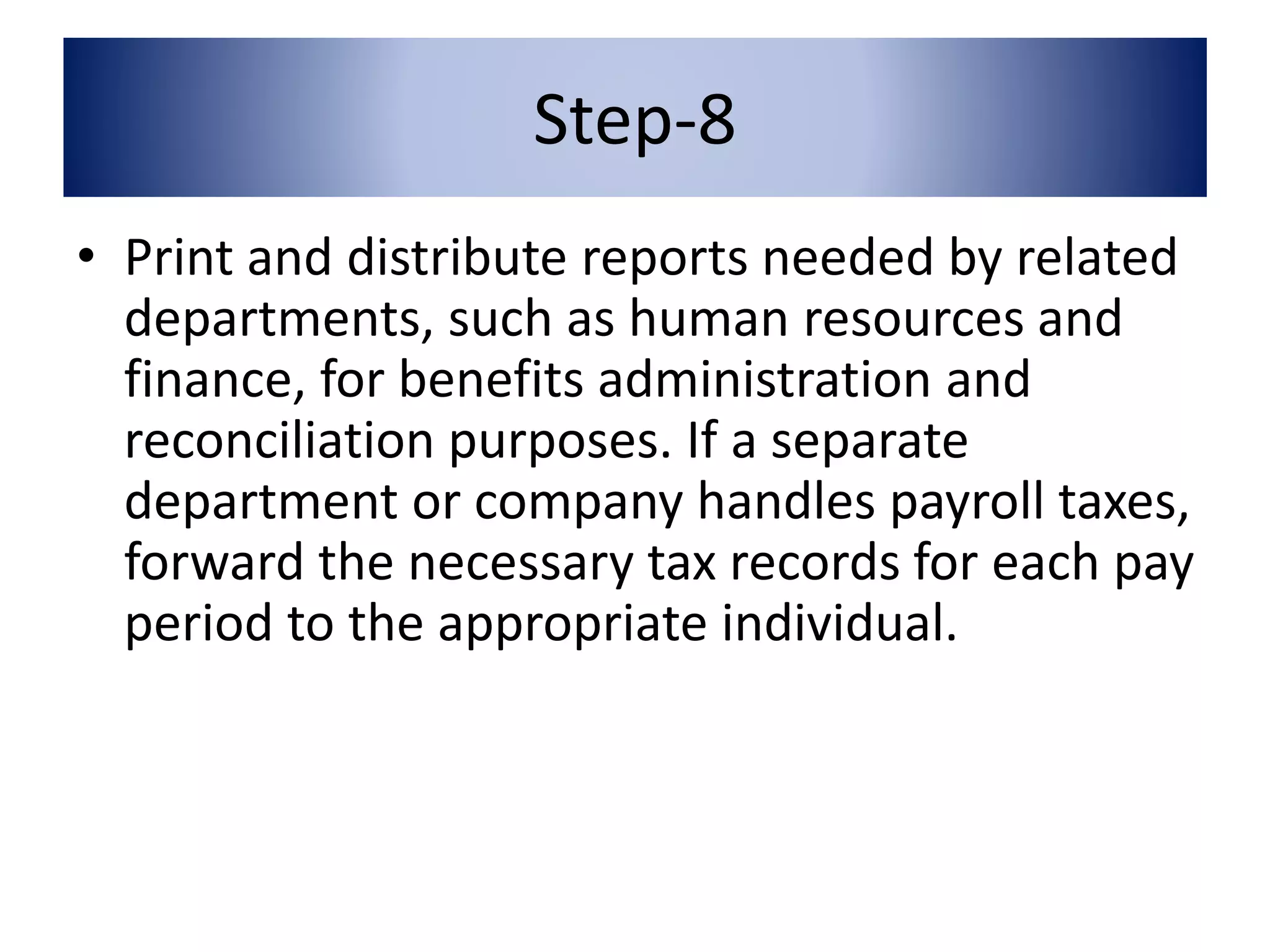 Step-8 
• Print and distribute reports needed by related 
departments, such as human resources and 
finance, for benefits administration and 
reconciliation purposes. If a separate 
department or company handles payroll taxes, 
forward the necessary tax records for each pay 
period to the appropriate individual. 
 