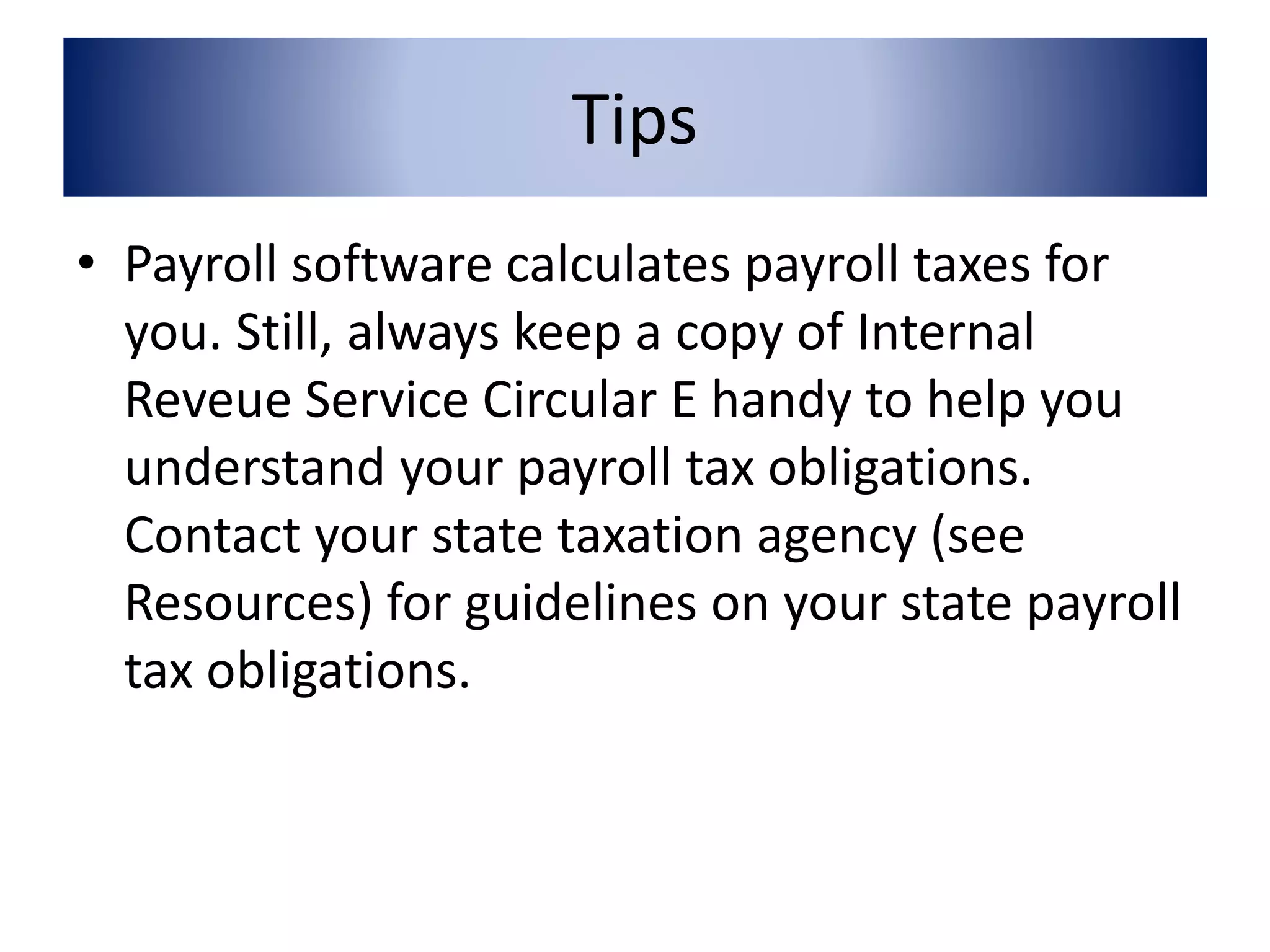 Tips 
• Payroll software calculates payroll taxes for 
you. Still, always keep a copy of Internal 
Reveue Service Circular E handy to help you 
understand your payroll tax obligations. 
Contact your state taxation agency (see 
Resources) for guidelines on your state payroll 
tax obligations. 
 