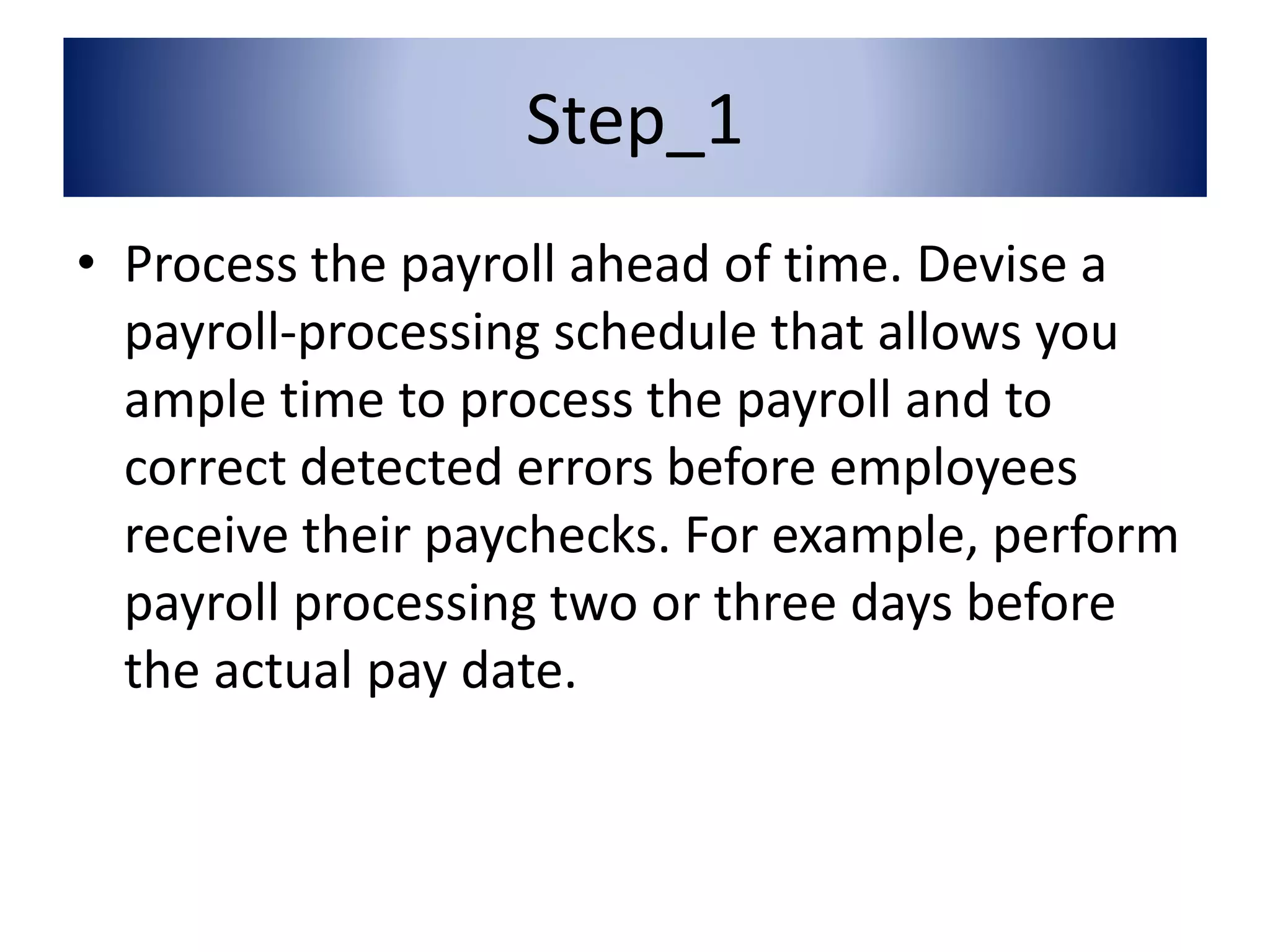 Step_1 
• Process the payroll ahead of time. Devise a 
payroll-processing schedule that allows you 
ample time to process the payroll and to 
correct detected errors before employees 
receive their paychecks. For example, perform 
payroll processing two or three days before 
the actual pay date. 
 