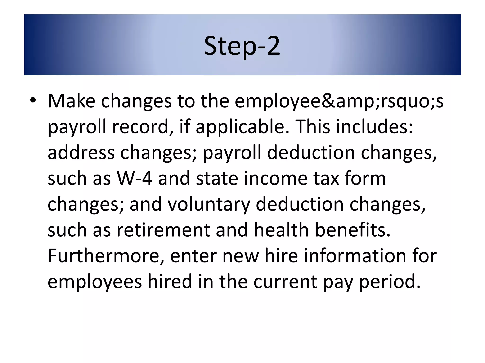 Step-2 
• Make changes to the employee&amp;rsquo;s 
payroll record, if applicable. This includes: 
address changes; payroll deduction changes, 
such as W-4 and state income tax form 
changes; and voluntary deduction changes, 
such as retirement and health benefits. 
Furthermore, enter new hire information for 
employees hired in the current pay period. 
 