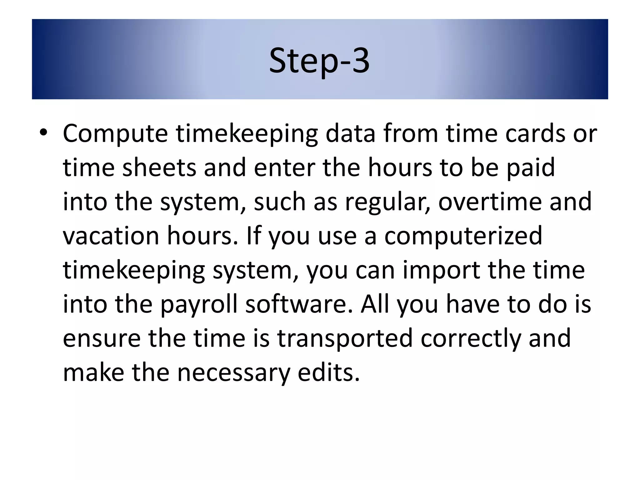 Step-3 
• Compute timekeeping data from time cards or 
time sheets and enter the hours to be paid 
into the system, such as regular, overtime and 
vacation hours. If you use a computerized 
timekeeping system, you can import the time 
into the payroll software. All you have to do is 
ensure the time is transported correctly and 
make the necessary edits. 
 