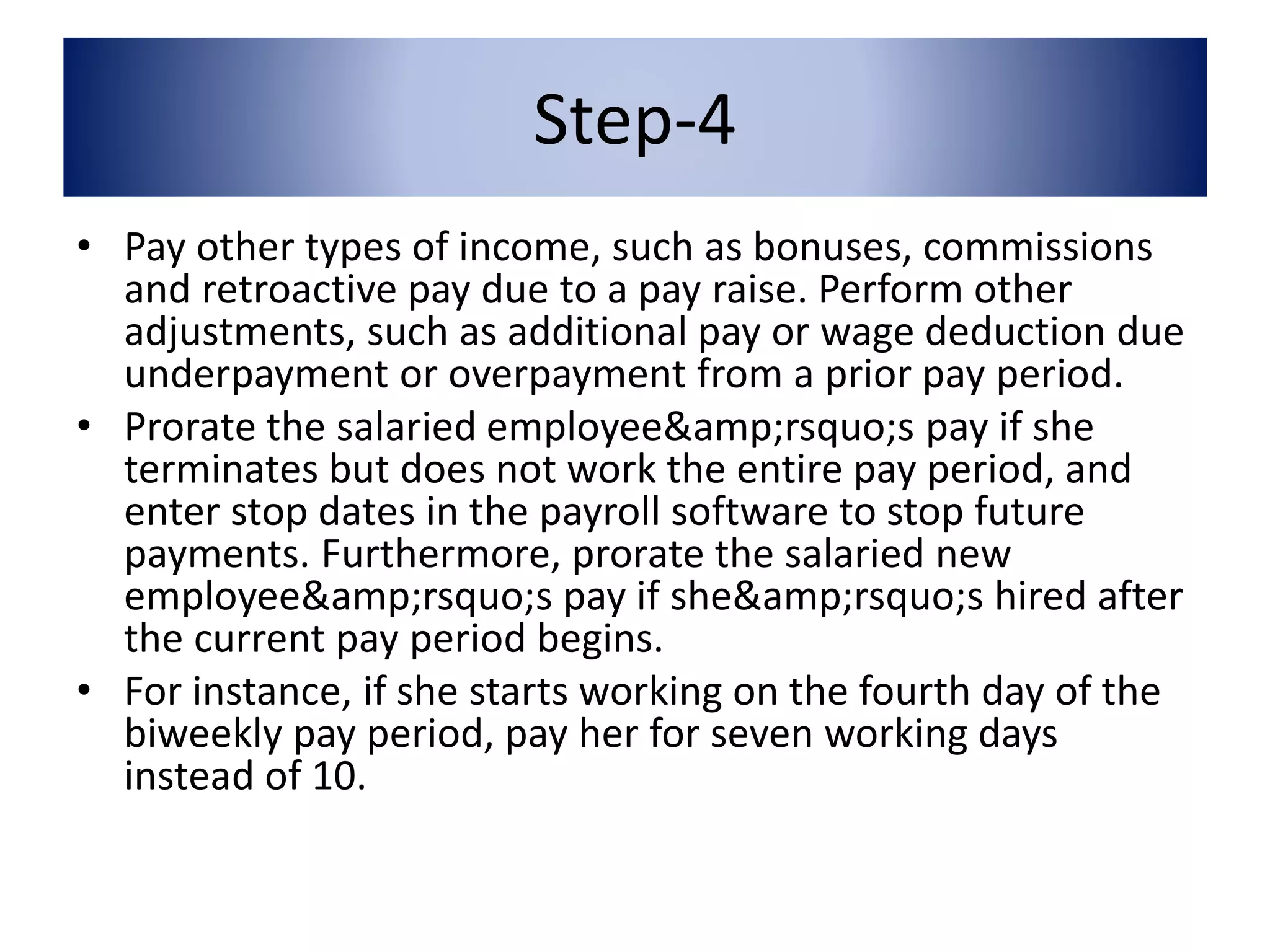 Step-4 
• Pay other types of income, such as bonuses, commissions 
and retroactive pay due to a pay raise. Perform other 
adjustments, such as additional pay or wage deduction due 
underpayment or overpayment from a prior pay period. 
• Prorate the salaried employee&amp;rsquo;s pay if she 
terminates but does not work the entire pay period, and 
enter stop dates in the payroll software to stop future 
payments. Furthermore, prorate the salaried new 
employee&amp;rsquo;s pay if she&amp;rsquo;s hired after 
the current pay period begins. 
• For instance, if she starts working on the fourth day of the 
biweekly pay period, pay her for seven working days 
instead of 10. 
 