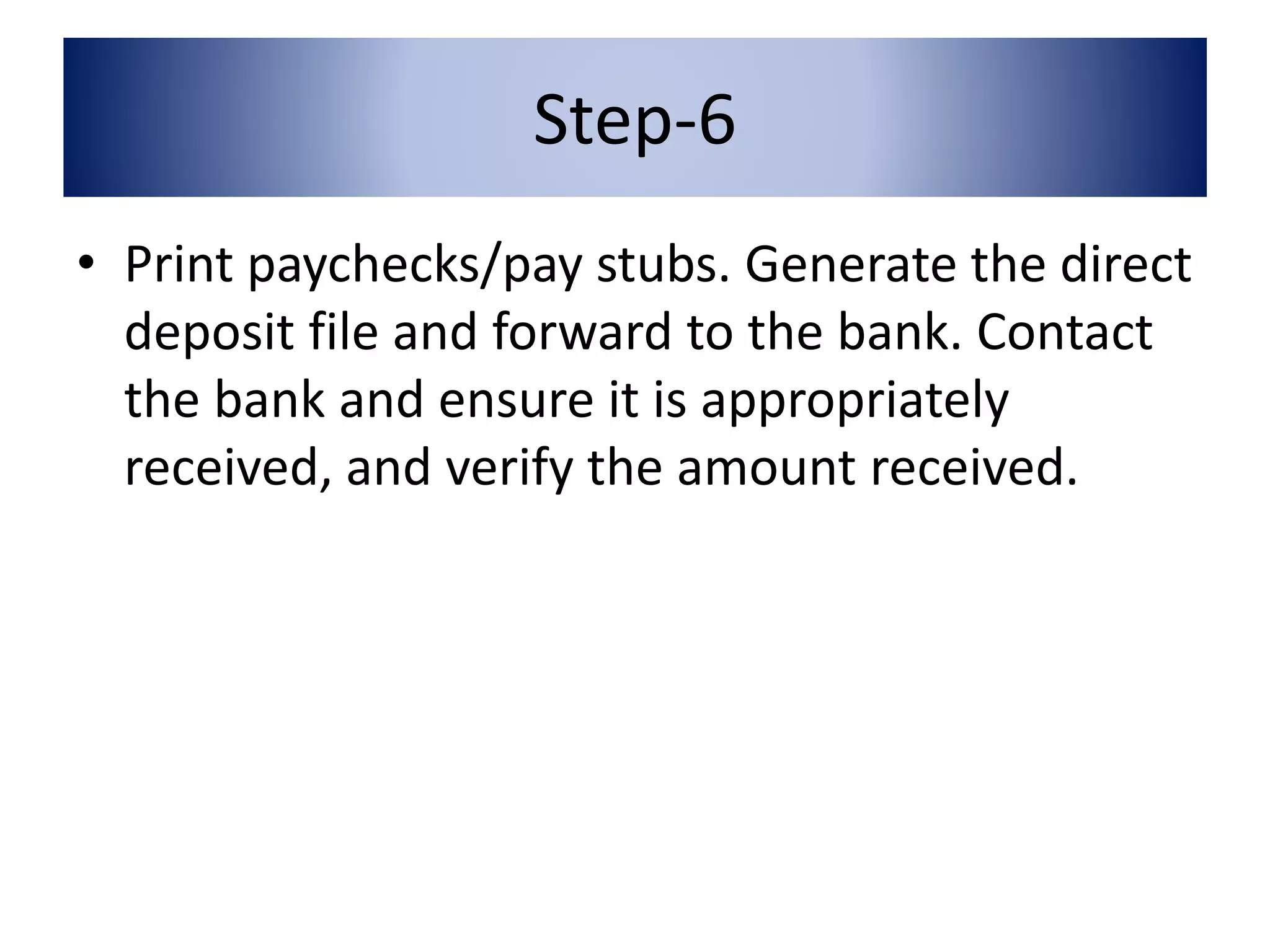 Step-6 
• Print paychecks/pay stubs. Generate the direct 
deposit file and forward to the bank. Contact 
the bank and ensure it is appropriately 
received, and verify the amount received. 
 
