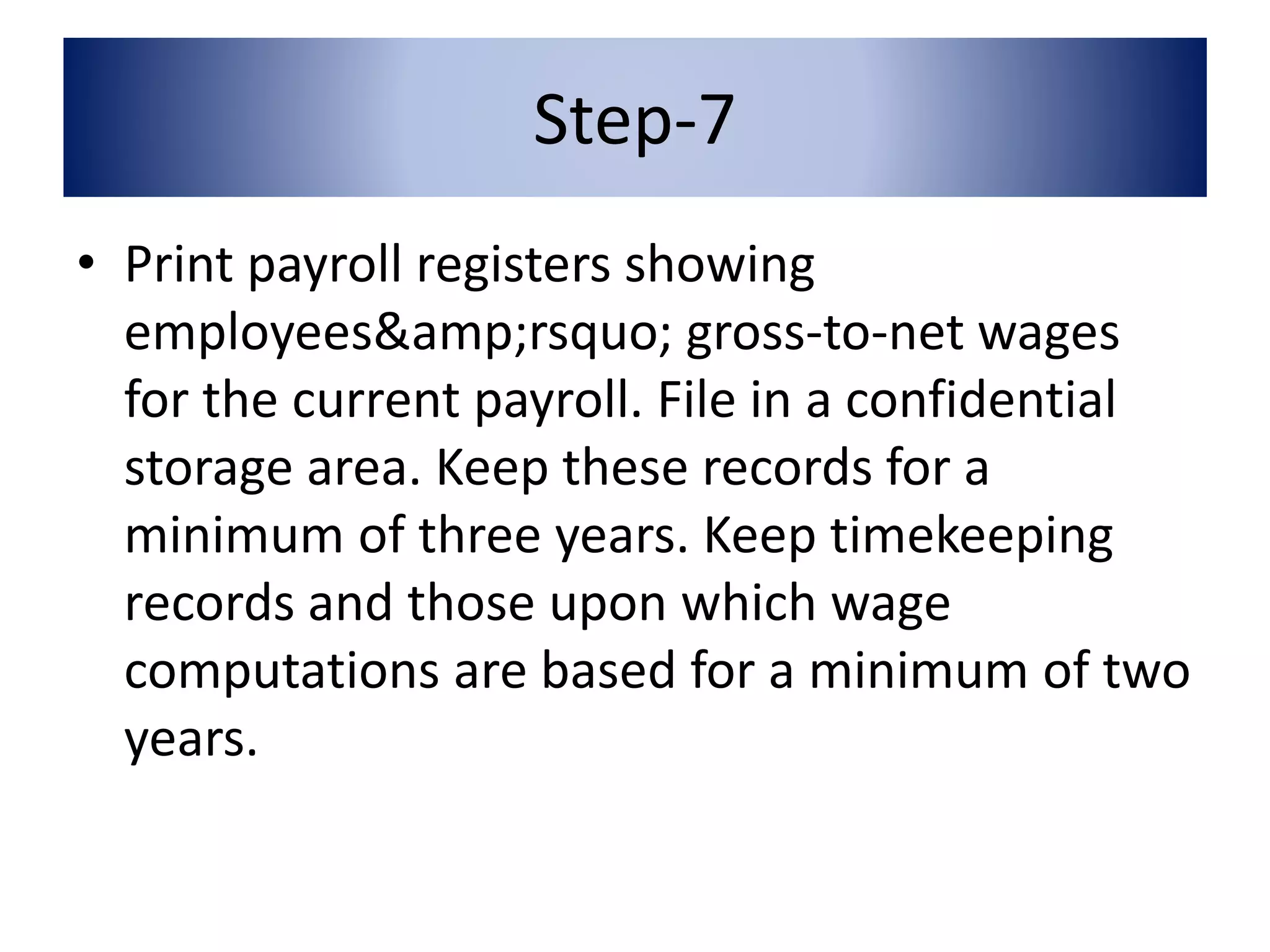 Step-7 
• Print payroll registers showing 
employees&amp;rsquo; gross-to-net wages 
for the current payroll. File in a confidential 
storage area. Keep these records for a 
minimum of three years. Keep timekeeping 
records and those upon which wage 
computations are based for a minimum of two 
years. 
 