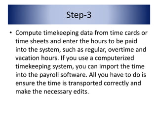 Step-3 
• Compute timekeeping data from time cards or 
time sheets and enter the hours to be paid 
into the system, such as regular, overtime and 
vacation hours. If you use a computerized 
timekeeping system, you can import the time 
into the payroll software. All you have to do is 
ensure the time is transported correctly and 
make the necessary edits. 
 