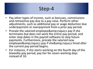 Step-4 
• Pay other types of income, such as bonuses, commissions 
and retroactive pay due to a pay raise. Perform other 
adjustments, such as additional pay or wage deduction due 
underpayment or overpayment from a prior pay period. 
• Prorate the salaried employee&amp;rsquo;s pay if she 
terminates but does not work the entire pay period, and 
enter stop dates in the payroll software to stop future 
payments. Furthermore, prorate the salaried new 
employee&amp;rsquo;s pay if she&amp;rsquo;s hired after 
the current pay period begins. 
• For instance, if she starts working on the fourth day of the 
biweekly pay period, pay her for seven working days 
instead of 10. 
 