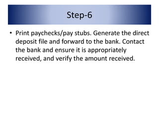Step-6 
• Print paychecks/pay stubs. Generate the direct 
deposit file and forward to the bank. Contact 
the bank and ensure it is appropriately 
received, and verify the amount received. 
 