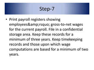 Step-7 
• Print payroll registers showing 
employees&amp;rsquo; gross-to-net wages 
for the current payroll. File in a confidential 
storage area. Keep these records for a 
minimum of three years. Keep timekeeping 
records and those upon which wage 
computations are based for a minimum of two 
years. 
 