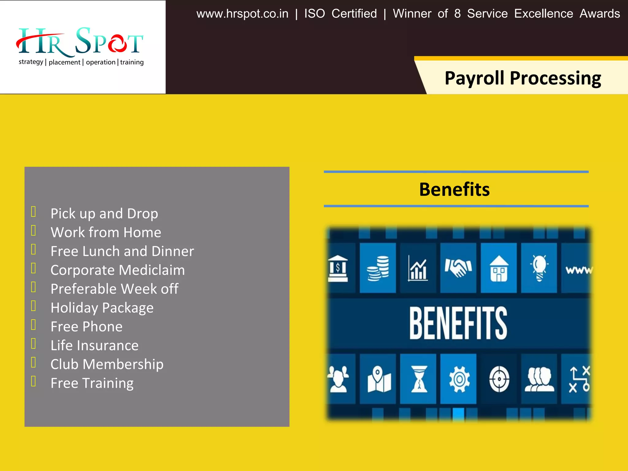 . . .www hrspot co in | ISO Certified | Winner of 8 Service Excellence Awards
Payroll Processing
 Pick up and Drop
 Work from Home
 Free Lunch and Dinner
 Corporate Mediclaim
 Preferable Week off
 Holiday Package
 Free Phone
 Life Insurance
 Club Membership
 Free Training
Benefits
 