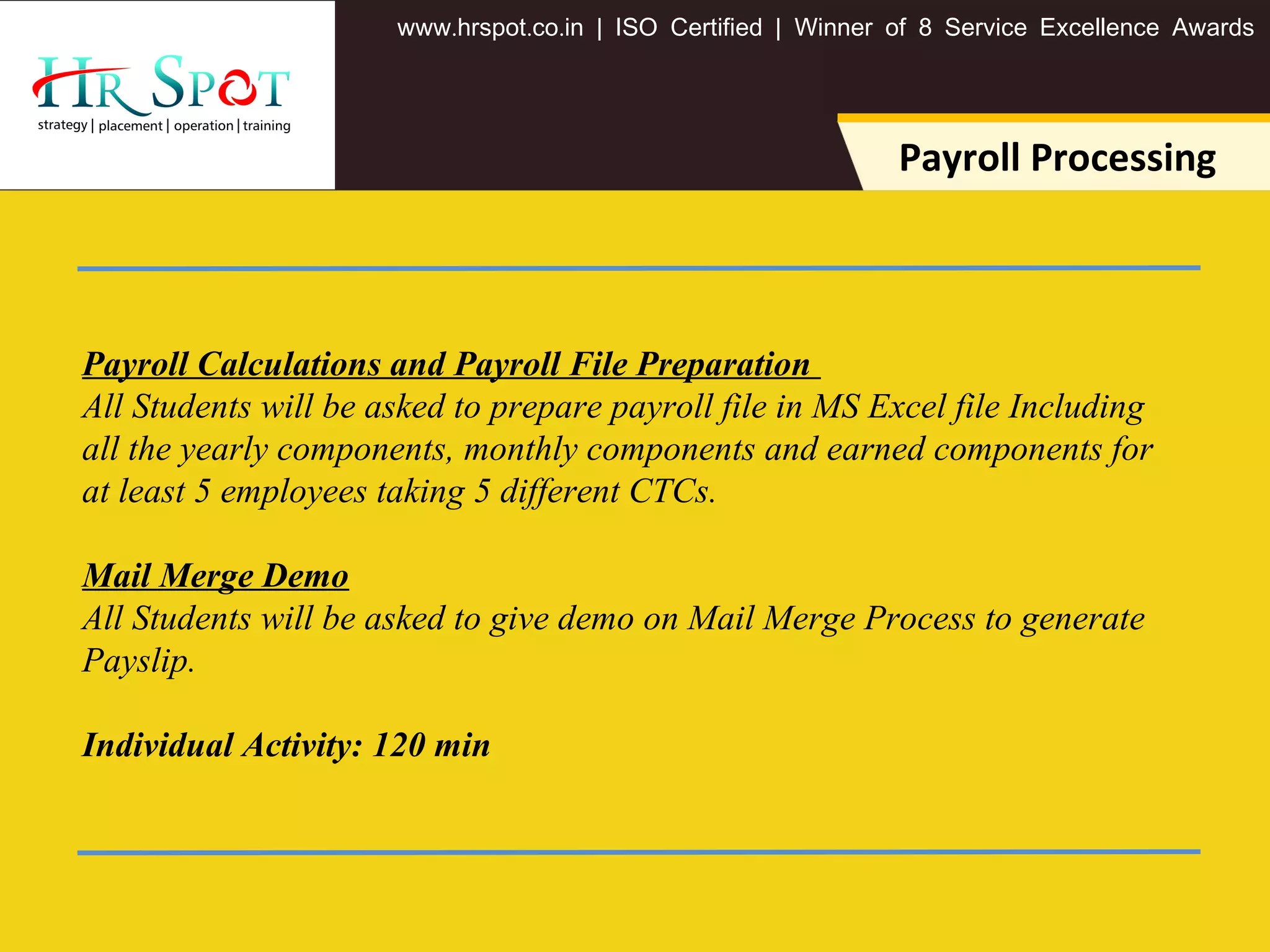 . . .www hrspot co in | ISO Certified | Winner of 8 Service Excellence Awards
Payroll Processing
Payroll Calculations and Payroll File Preparation
All Students will be asked to prepare payroll file in MS Excel file Including
all the yearly components, monthly components and earned components for
at least 5 employees taking 5 different CTCs.
Mail Merge Demo
All Students will be asked to give demo on Mail Merge Process to generate
Payslip.
Individual Activity: 120 min
 