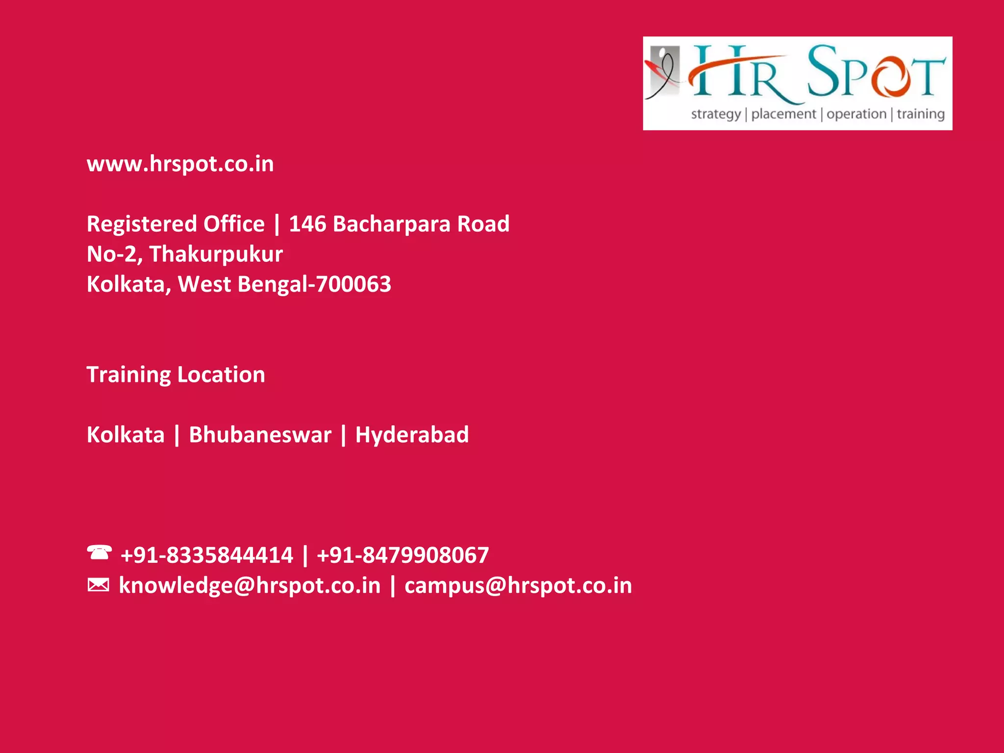 www.hrspot.co.in
Registered Office | 146 Bacharpara Road
No-2, Thakurpukur
Kolkata, West Bengal-700063
Training Location
Kolkata | Bhubaneswar | Hyderabad
 +91-8335844414 | +91-8479908067
 knowledge@hrspot.co.in | campus@hrspot.co.in
 