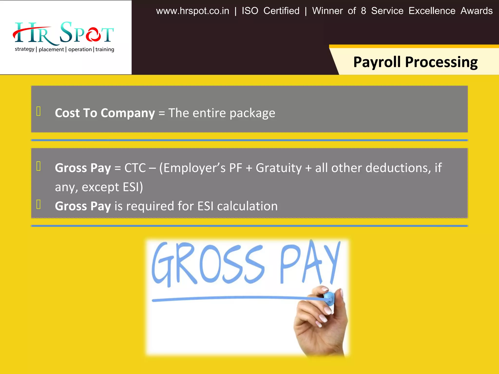 . . .www hrspot co in | ISO Certified | Winner of 8 Service Excellence Awards
Payroll Processing
 Cost To Company = The entire package
 Gross Pay = CTC – (Employer’s PF + Gratuity + all other deductions, if
any, except ESI)
 Gross Pay is required for ESI calculation
 