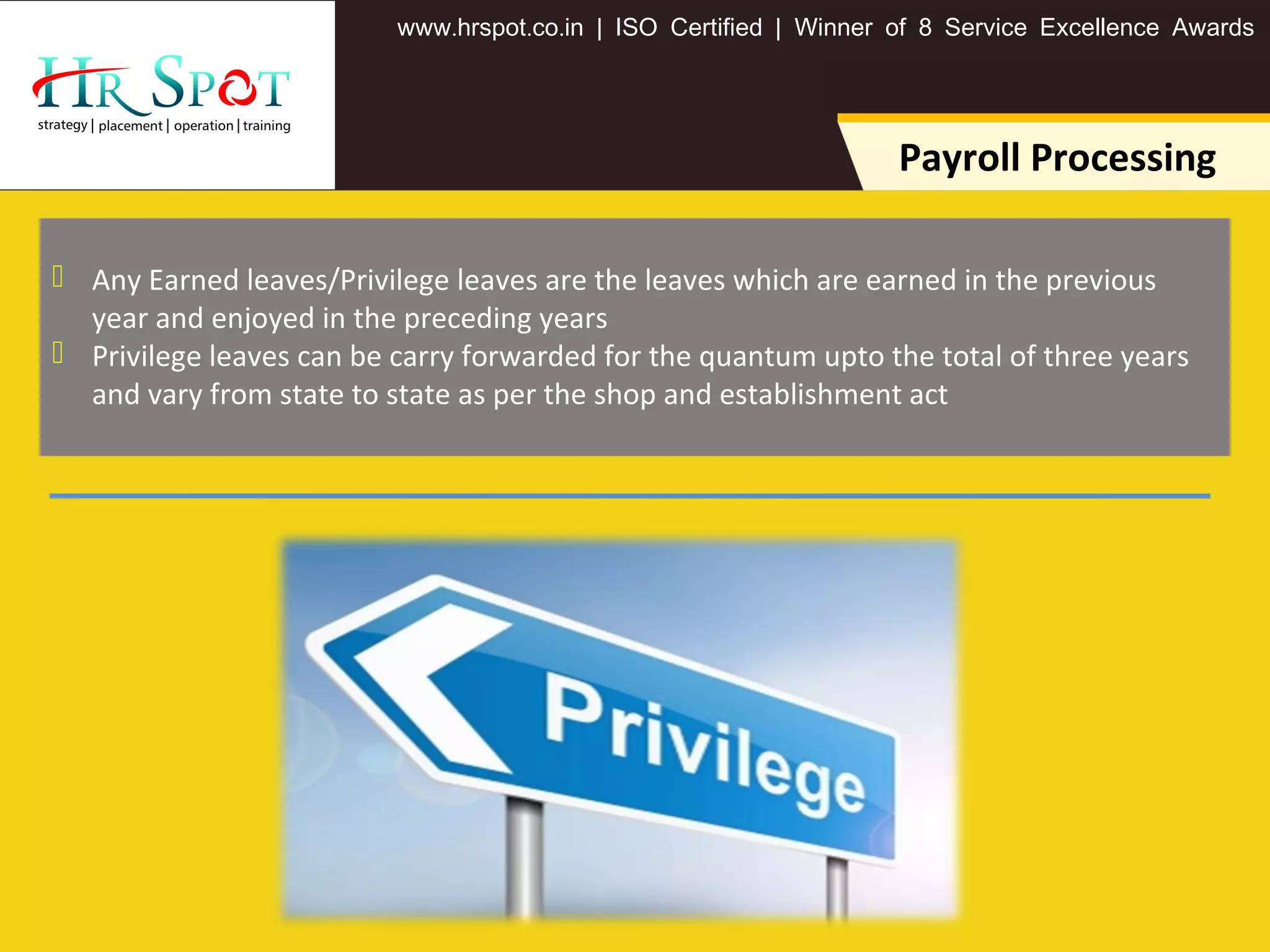 . . .www hrspot co in | ISO Certified | Winner of 8 Service Excellence Awards
Payroll Processing
 Any Earned leaves/Privilege leaves are the leaves which are earned in the previous
year and enjoyed in the preceding years
 Privilege leaves can be carry forwarded for the quantum upto the total of three years
and vary from state to state as per the shop and establishment act
 