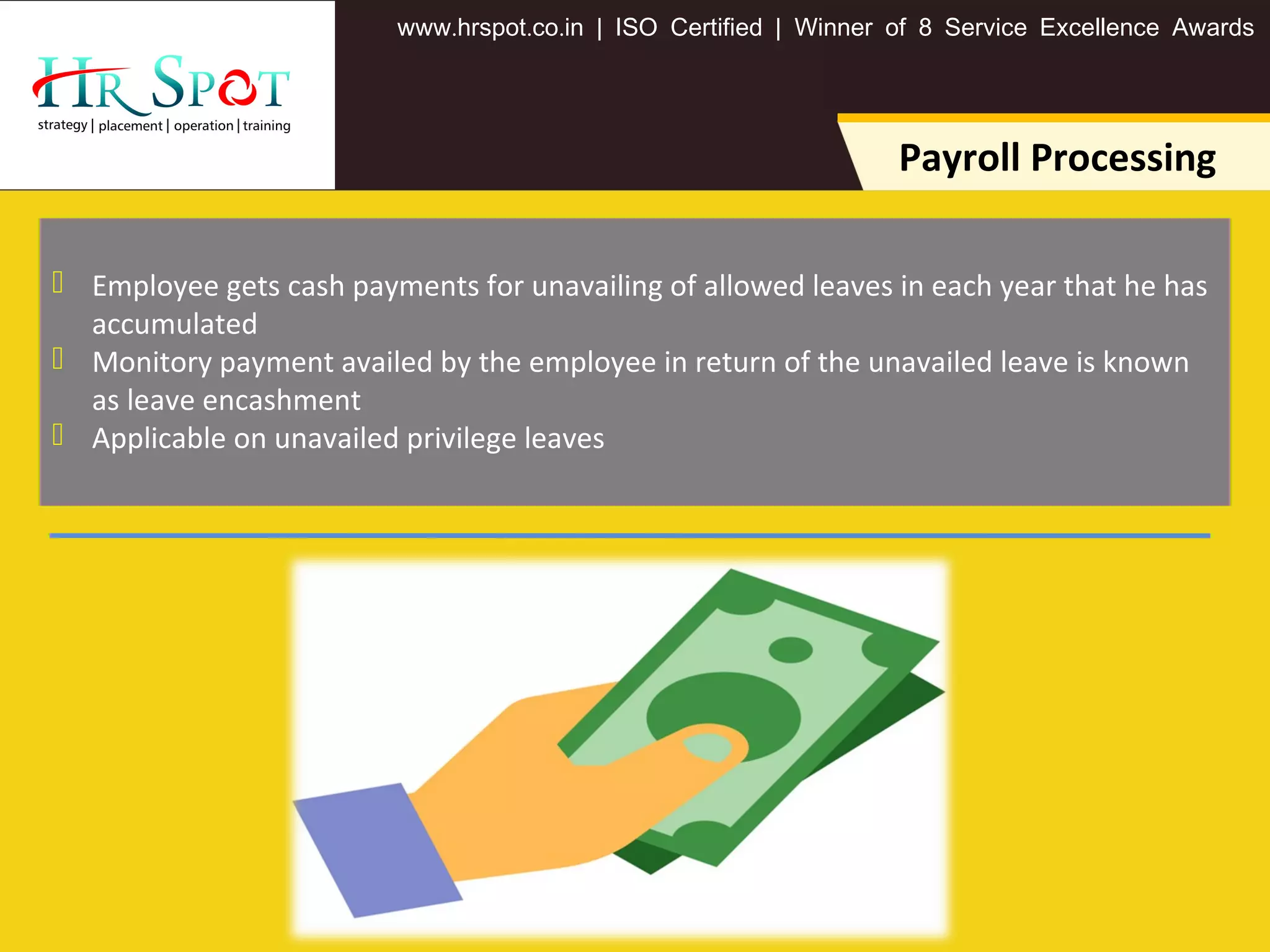 . . .www hrspot co in | ISO Certified | Winner of 8 Service Excellence Awards
Payroll Processing
 Employee gets cash payments for unavailing of allowed leaves in each year that he has
accumulated
 Monitory payment availed by the employee in return of the unavailed leave is known
as leave encashment
 Applicable on unavailed privilege leaves
 