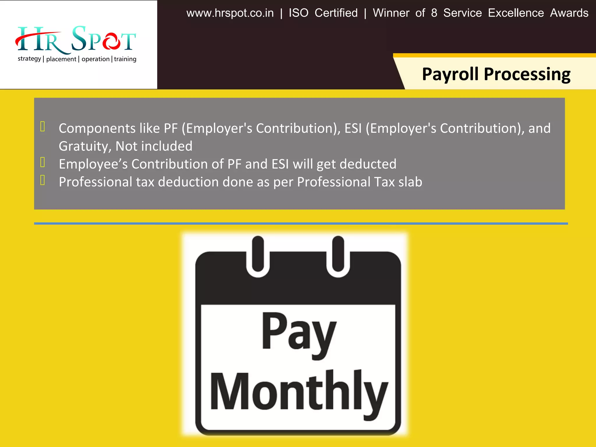 . . .www hrspot co in | ISO Certified | Winner of 8 Service Excellence Awards
Payroll Processing
 Components like PF (Employer's Contribution), ESI (Employer's Contribution), and
Gratuity, Not included
 Employee’s Contribution of PF and ESI will get deducted
 Professional tax deduction done as per Professional Tax slab
 