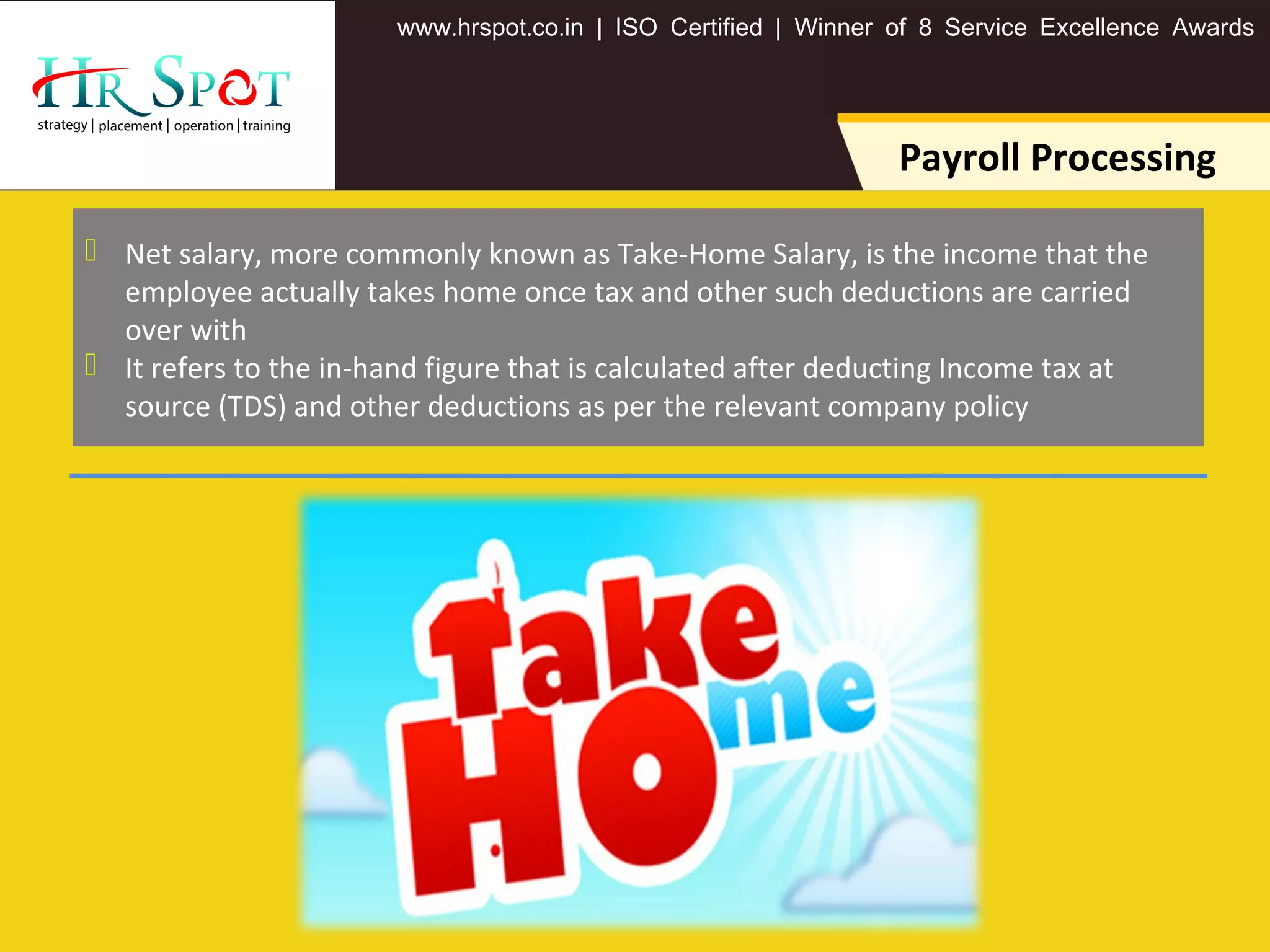. . .www hrspot co in | ISO Certified | Winner of 8 Service Excellence Awards
Payroll Processing
 Net salary, more commonly known as Take-Home Salary, is the income that the
employee actually takes home once tax and other such deductions are carried
over with
 It refers to the in-hand figure that is calculated after deducting Income tax at
source (TDS) and other deductions as per the relevant company policy
 