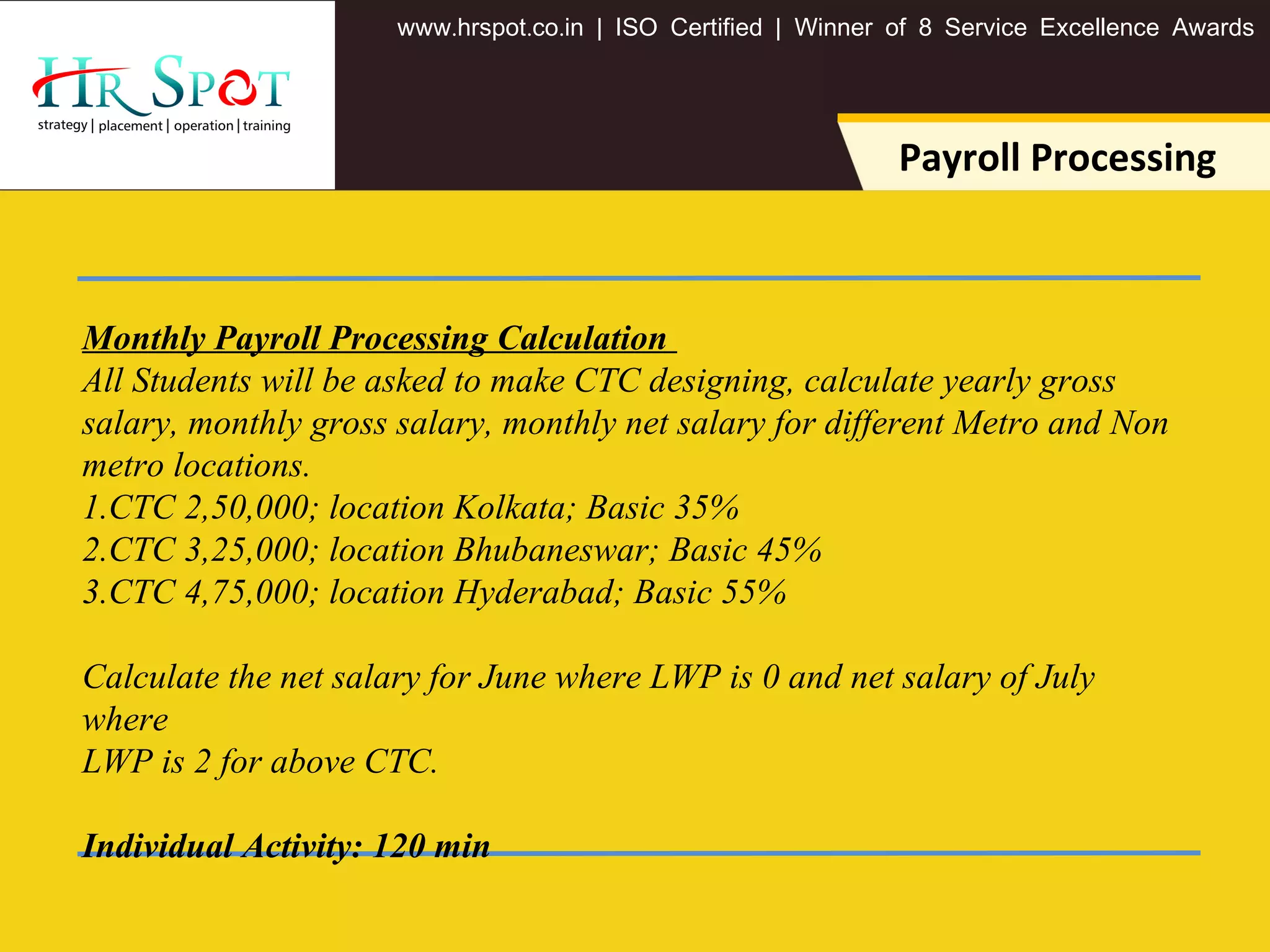 . . .www hrspot co in | ISO Certified | Winner of 8 Service Excellence Awards
Payroll Processing
Monthly Payroll Processing Calculation
All Students will be asked to make CTC designing, calculate yearly gross
salary, monthly gross salary, monthly net salary for different Metro and Non
metro locations.
1.CTC 2,50,000; location Kolkata; Basic 35%
2.CTC 3,25,000; location Bhubaneswar; Basic 45%
3.CTC 4,75,000; location Hyderabad; Basic 55%
Calculate the net salary for June where LWP is 0 and net salary of July
where
LWP is 2 for above CTC.
Individual Activity: 120 min
 