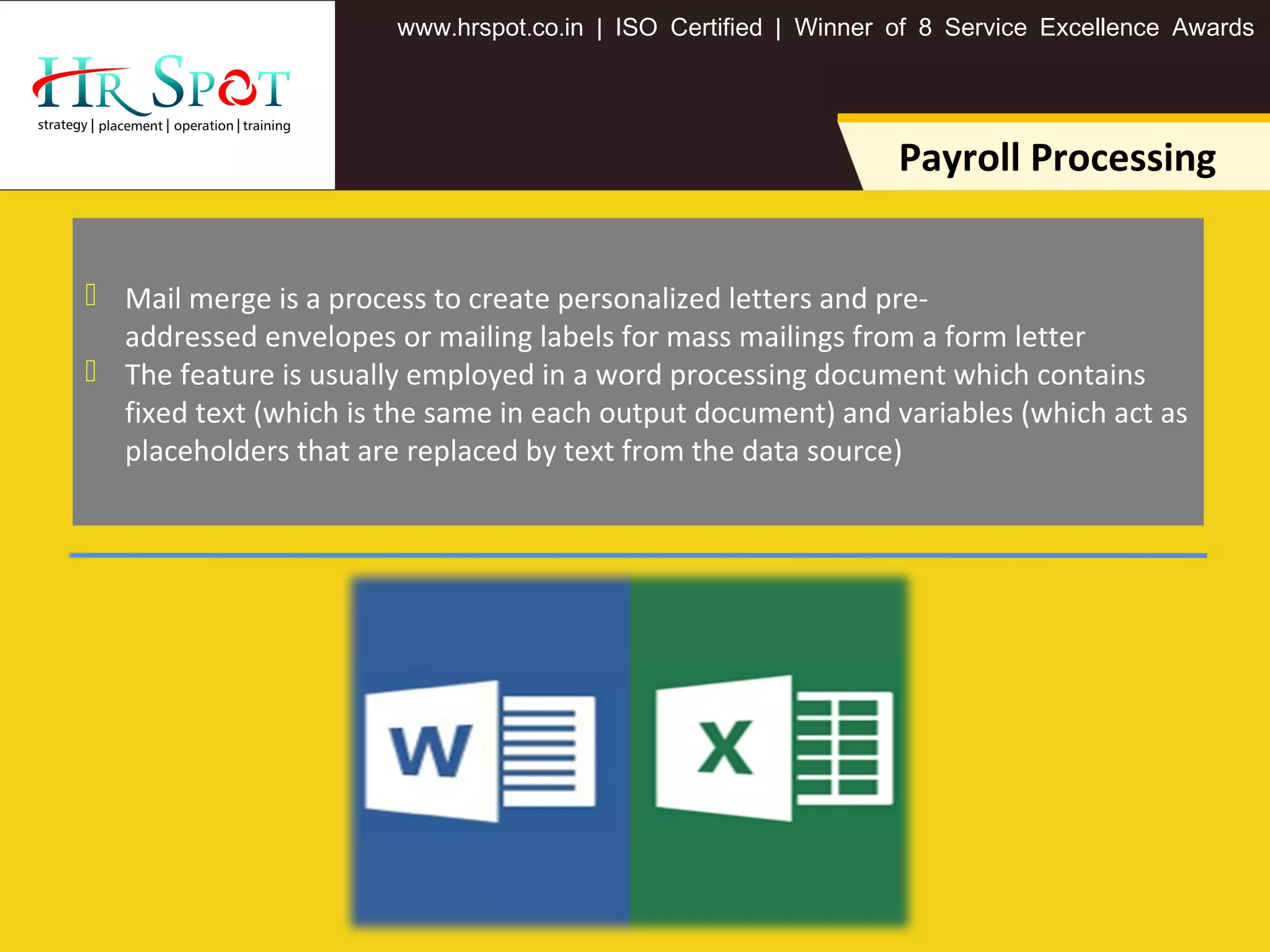 . . .www hrspot co in | ISO Certified | Winner of 8 Service Excellence Awards
Payroll Processing
 Mail merge is a process to create personalized letters and pre-
addressed envelopes or mailing labels for mass mailings from a form letter
 The feature is usually employed in a word processing document which contains
fixed text (which is the same in each output document) and variables (which act as
placeholders that are replaced by text from the data source)
 