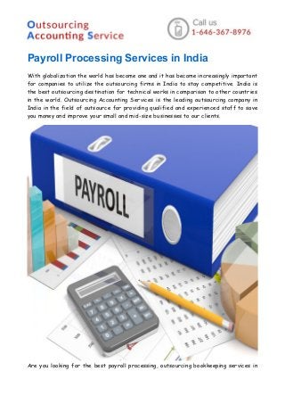 Payroll Processing Services in India
With globalization the world has become one and it has become increasingly important
for companies to utilize the outsourcing firms in India to stay competitive. India is
the best outsourcing destination for technical works in comparison to other countries
in the world. Outsourcing Accounting Services is the leading outsourcing company in
India in the field of outsource for providing qualified and experienced staff to save
you money and improve your small and mid-size businesses to our clients.
Are you looking for the best payroll processing, outsourcing bookkeeping services in
 