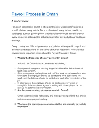 Payroll Process in Oman
A brief overview
For a non-specialized, payroll is about getting your wages/salary paid on a
specific date of every month. For a professional, many factors need to be
considered such as payroll policy, labor law and they must also ensure that
every employee gets paid the actual amount after any deductions/ additional
earnings.
Every country has different processes and policies with regard to payroll and
also laws and regulations for the safety of Human resources. Here we have
covered some important points about the Payroll Process in Oman.
1. What is the frequency of salary payment in Oman?
Article 51 of Oman Labour Law states as follows,
o Employees working on a monthly wage should receive their salaries at
least once a month,
o If the employee works by piecemeal, or if the work period exceeds at least
two weeks the employee should be paid for the work done in the first
week, and the balance should be settled one week after completion of the
job.
o In other cases, the employee should be paid once every week or
fortnightly. If the employee agrees in writing with his employer, he can
receive his salary once every month.
2. Are there any statutory pay components in Oman?
Oman labor law does not specify any fixed pay components that should
make up an employee’s salary.
3. Which are the common pay components that are normally payable to
employees?
 