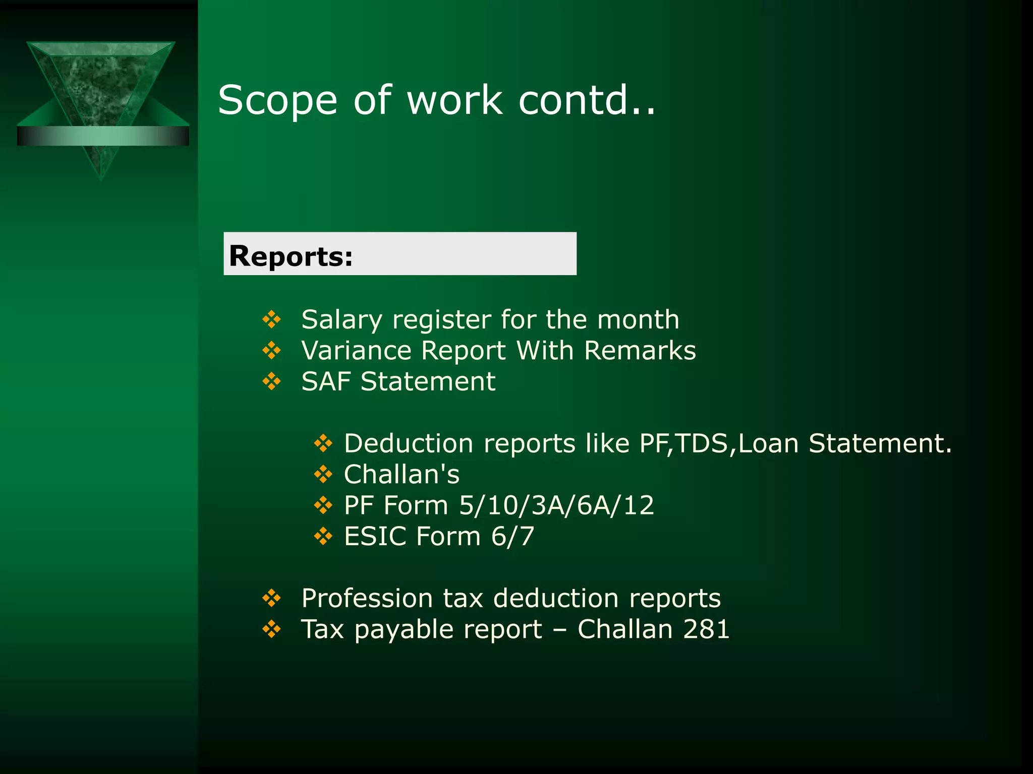 Scope of work contd..

Reports:
 Salary register for the month
 Variance Report With Remarks
 SAF Statement






Deduction reports like PF,TDS,Loan Statement.
Challan's
PF Form 5/10/3A/6A/12
ESIC Form 6/7

 Profession tax deduction reports
 Tax payable report – Challan 281

 