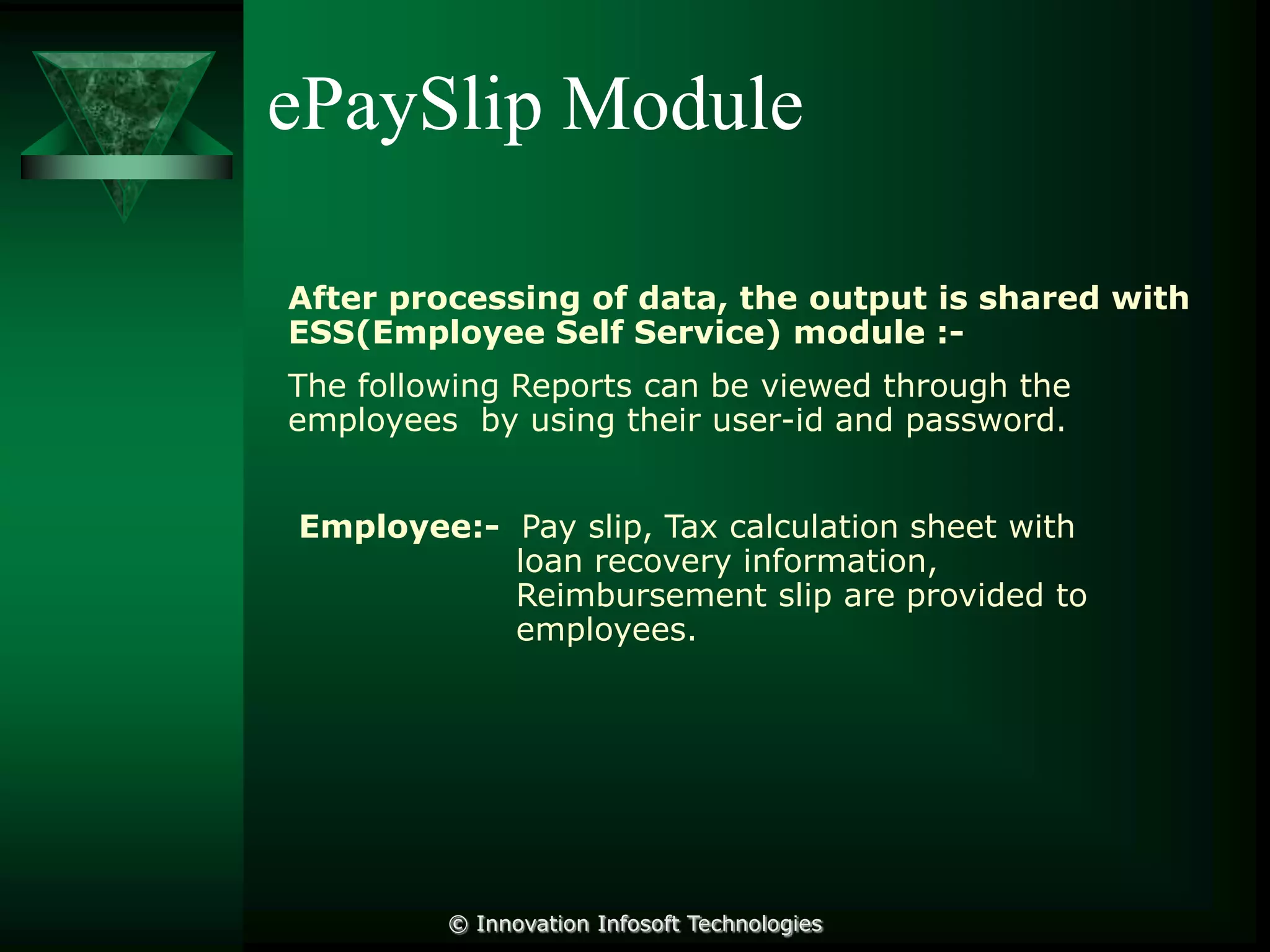 ePaySlip Module
After processing of data, the output is shared with
ESS(Employee Self Service) module :The following Reports can be viewed through the
employees by using their user-id and password.
Employee:- Pay slip, Tax calculation sheet with
loan recovery information,
Reimbursement slip are provided to
employees.

© Innovation Infosoft Technologies

 