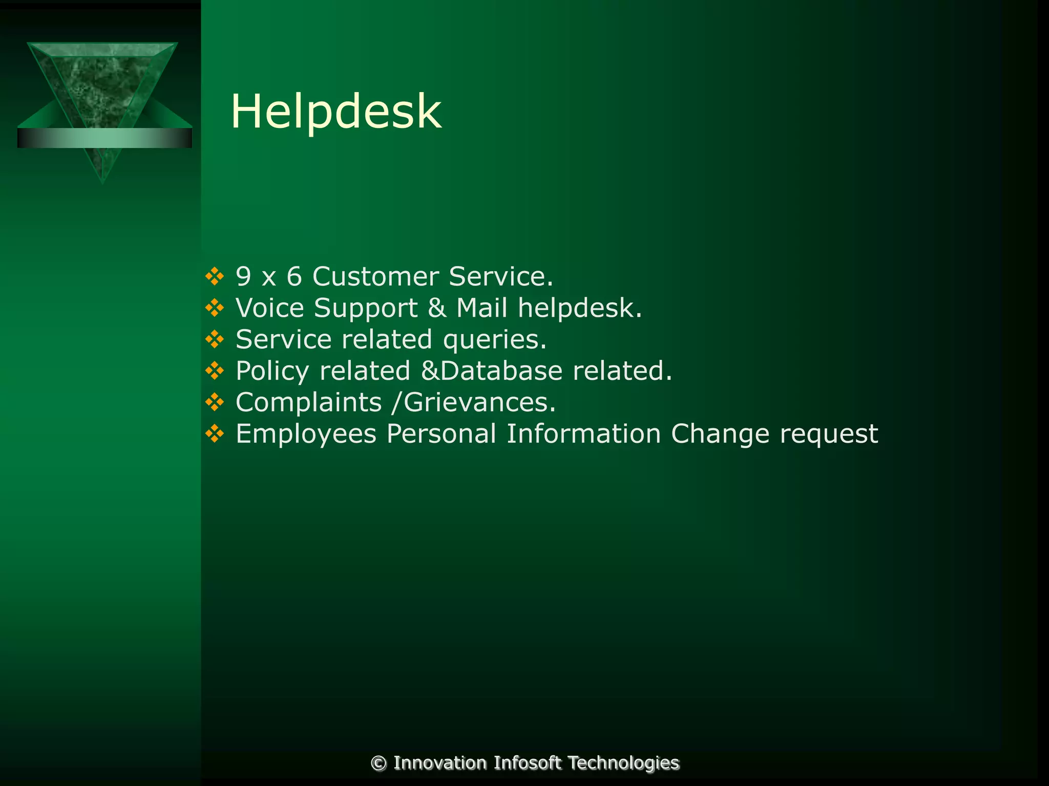 Helpdesk








9 x 6 Customer Service.
Voice Support & Mail helpdesk.
Service related queries.
Policy related &Database related.
Complaints /Grievances.
Employees Personal Information Change request

© Innovation Infosoft Technologies

 