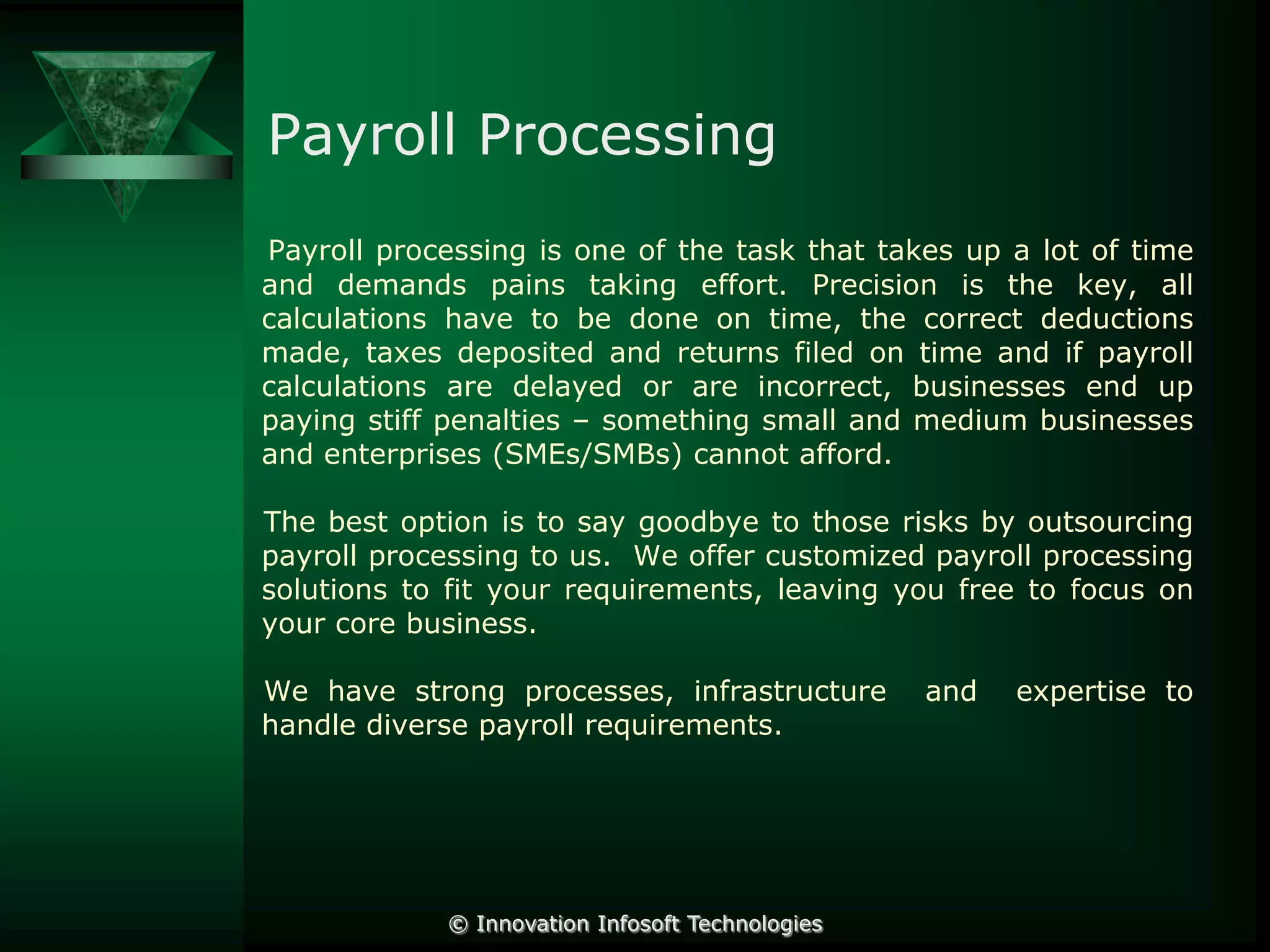 Payroll Processing
Payroll processing is one of the task that takes up a lot of time
and demands pains taking effort. Precision is the key, all
calculations have to be done on time, the correct deductions
made, taxes deposited and returns filed on time and if payroll
calculations are delayed or are incorrect, businesses end up
paying stiff penalties – something small and medium businesses
and enterprises (SMEs/SMBs) cannot afford.

The best option is to say goodbye to those risks by outsourcing
payroll processing to us. We offer customized payroll processing
solutions to fit your requirements, leaving you free to focus on
your core business.
We have strong processes, infrastructure
handle diverse payroll requirements.

© Innovation Infosoft Technologies

and

expertise to

 