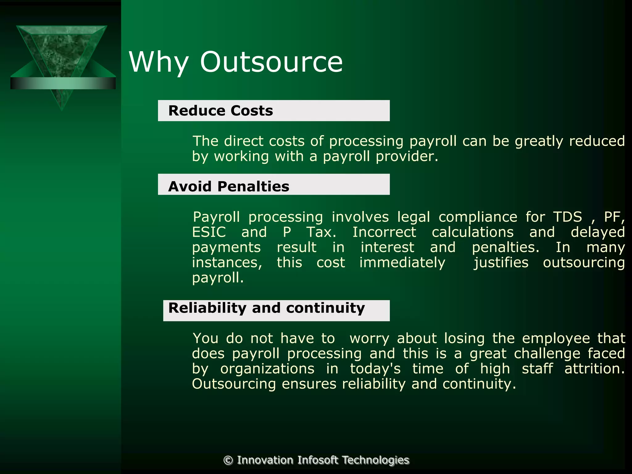 Why Outsource
Reduce Costs
The direct costs of processing payroll can be greatly reduced
by working with a payroll provider.
Avoid Penalties
Payroll processing involves legal compliance for TDS , PF,
ESIC and P Tax. Incorrect calculations and delayed
payments result in interest and penalties. In many
instances, this cost immediately
justifies outsourcing
payroll.
Reliability and continuity
You do not have to worry about losing the employee that
does payroll processing and this is a great challenge faced
by organizations in today's time of high staff attrition.
Outsourcing ensures reliability and continuity.

© Innovation Infosoft Technologies

 