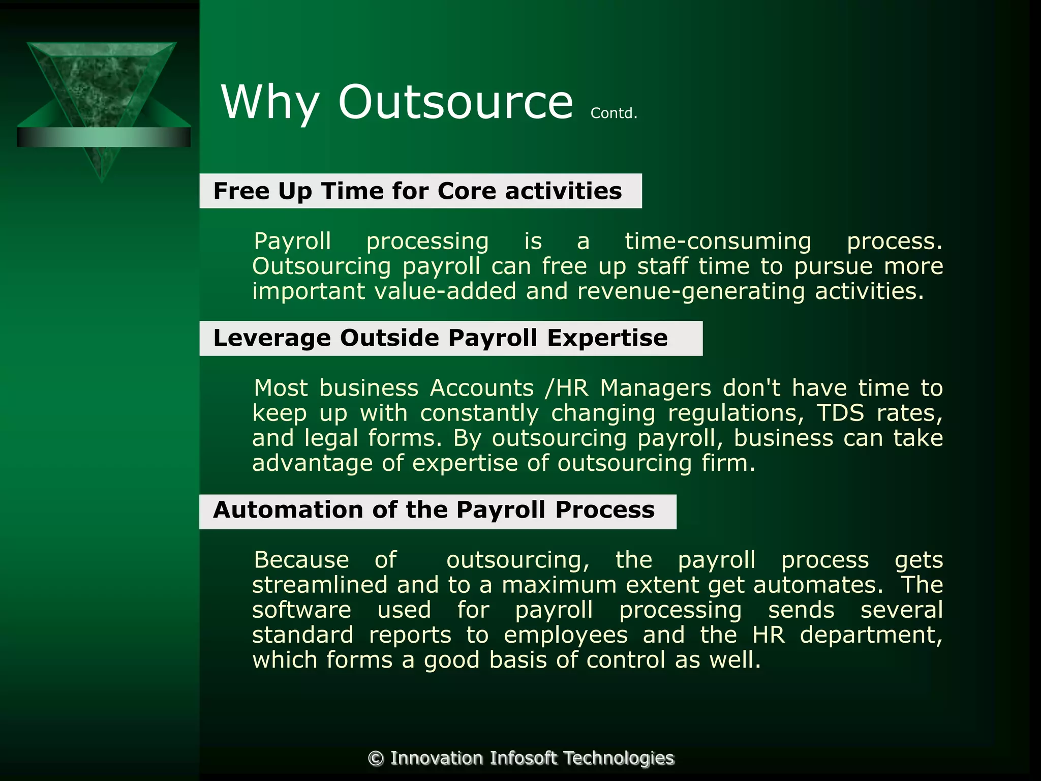 Why Outsource

Contd.

Free Up Time for Core activities
Payroll processing is a time-consuming process.
Outsourcing payroll can free up staff time to pursue more
important value-added and revenue-generating activities.
Leverage Outside Payroll Expertise
Most business Accounts /HR Managers don't have time to
keep up with constantly changing regulations, TDS rates,
and legal forms. By outsourcing payroll, business can take
advantage of expertise of outsourcing firm.
Automation of the Payroll Process
Because of
outsourcing, the payroll process gets
streamlined and to a maximum extent get automates. The
software used for payroll processing sends several
standard reports to employees and the HR department,
which forms a good basis of control as well.

© Innovation Infosoft Technologies

 