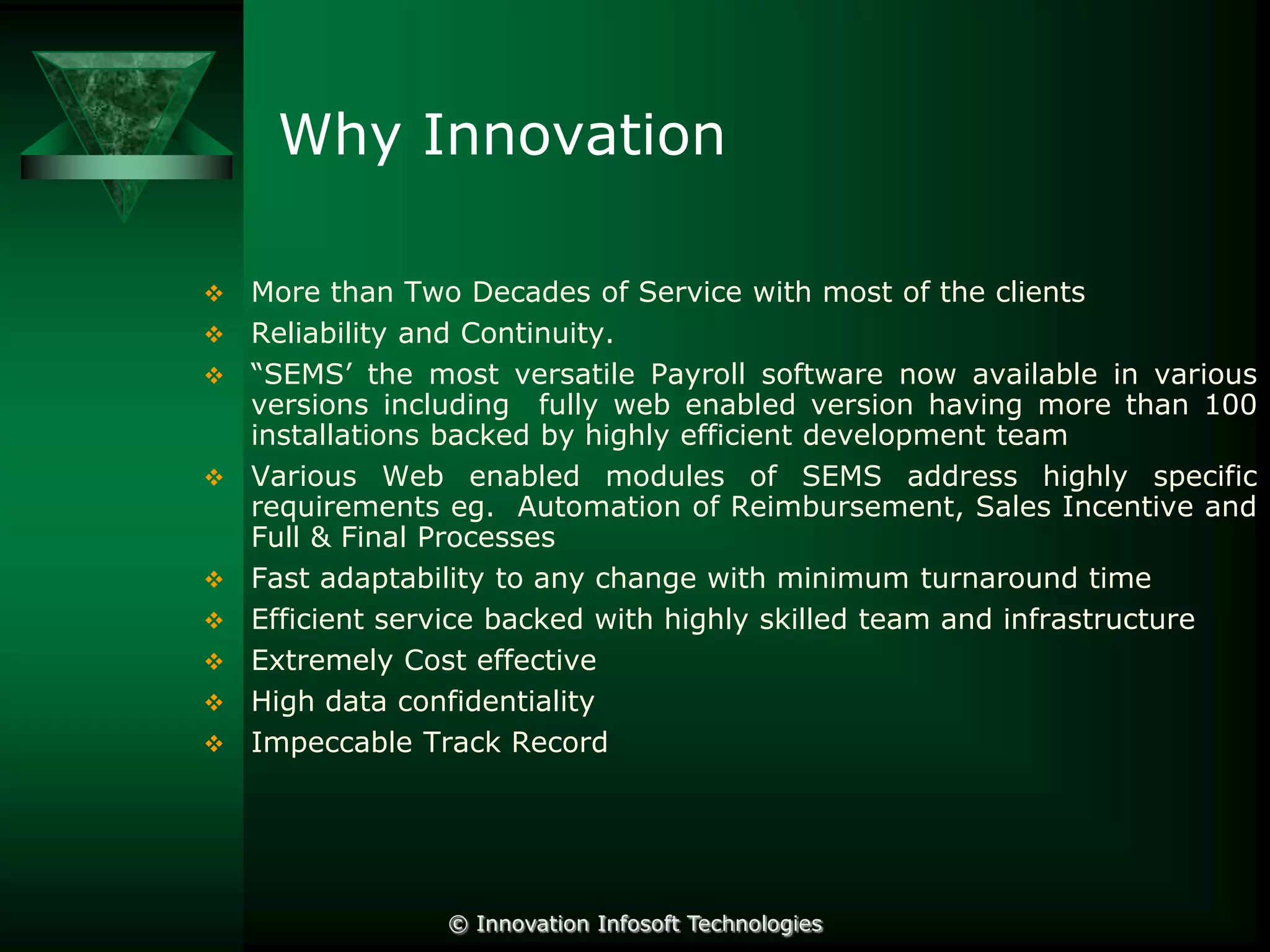 Why Innovation













More than Two Decades of Service with most of the clients
Reliability and Continuity.
“SEMS’ the most versatile Payroll software now available in various
versions including fully web enabled version having more than 100
installations backed by highly efficient development team
Various Web enabled modules of SEMS address highly specific
requirements eg. Automation of Reimbursement, Sales Incentive and
Full & Final Processes
Fast adaptability to any change with minimum turnaround time
Efficient service backed with highly skilled team and infrastructure
Extremely Cost effective
High data confidentiality
Impeccable Track Record

© Innovation Infosoft Technologies

 