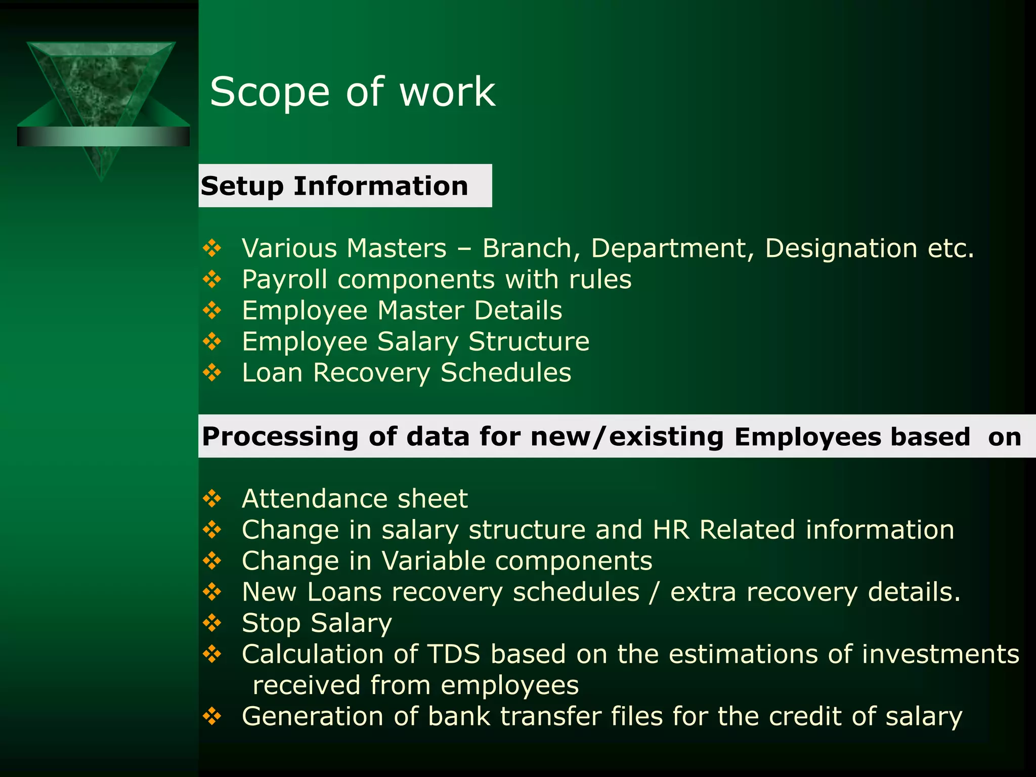 Scope of work
Setup Information






Various Masters – Branch, Department, Designation etc.
Payroll components with rules
Employee Master Details
Employee Salary Structure
Loan Recovery Schedules

Processing of data for new/existing Employees based on
Attendance sheet
Change in salary structure and HR Related information
Change in Variable components
New Loans recovery schedules / extra recovery details.
Stop Salary
Calculation of TDS based on the estimations of investments
received from employees
 Generation of bank transfer files for the credit of salary







 