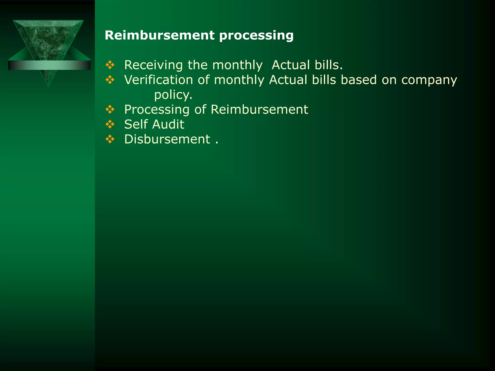 Reimbursement processing
 Receiving the monthly Actual bills.
 Verification of monthly Actual bills based on company
policy.
 Processing of Reimbursement
 Self Audit
 Disbursement .

 