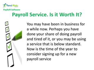 PayXoft Software

Payroll Service. Is it Worth It?
You may have been in business for
a while now. Perhaps you have
done your share of doing payroll
and tired of it, or you may be using
a service that is below standard.
Now is the time of the year to
consider signing up for a new
payroll service

 