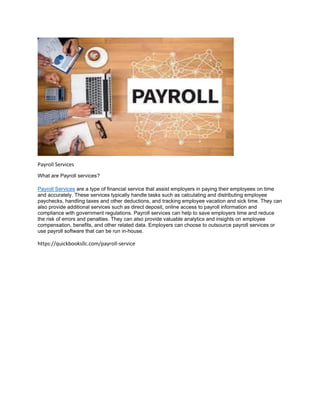 Payroll Services
What are Payroll services?
Payroll Services are a type of financial service that assist employers in paying their employees on time
and accurately. These services typically handle tasks such as calculating and distributing employee
paychecks, handling taxes and other deductions, and tracking employee vacation and sick time. They can
also provide additional services such as direct deposit, online access to payroll information and
compliance with government regulations. Payroll services can help to save employers time and reduce
the risk of errors and penalties. They can also provide valuable analytics and insights on employee
compensation, benefits, and other related data. Employers can choose to outsource payroll services or
use payroll software that can be run in-house.
https://quickbooksllc.com/payroll-service
 