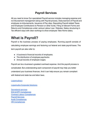Payroll Services
All you need to know Our specialized Payroll service includes managing expense and
re-imbursement management along with Payroll process, Disbursement of Payroll and
employee re-imbursements, Issuance of Pay slips, Depositing Payroll related Taxes
and Employee Contributions to Pension or other funds, Filing of relevant Forms and
Returns and Compliances under various Labour Law / Statutes, Salary structuring in
Tax efficient ways with clear workings to show employee Take Home salary.
What is Payroll?
Payroll is the business process of paying employees. Running payroll consists of
calculating employee earnings and factoring out federal and state payroll taxes. The
term payroll can also refer to:
● A business’s financial records of employees.
● The distribution of employee paychecks.
● Annual records of employee wages.
Payroll can be a business’s greatest overhead expense. And the payroll process is
complicated. But understanding each component of payroll may help you better
understand your business finances. And it can help ensure you remain compliant
with federal and state tax and labor laws.
Lopamudracs
Lopamudra Corporate Solutions
Secretarial services
ESI & EPF Compliances
Contract Labour Compliances
Payroll Services
Audit Compliances
HR Compliances
 